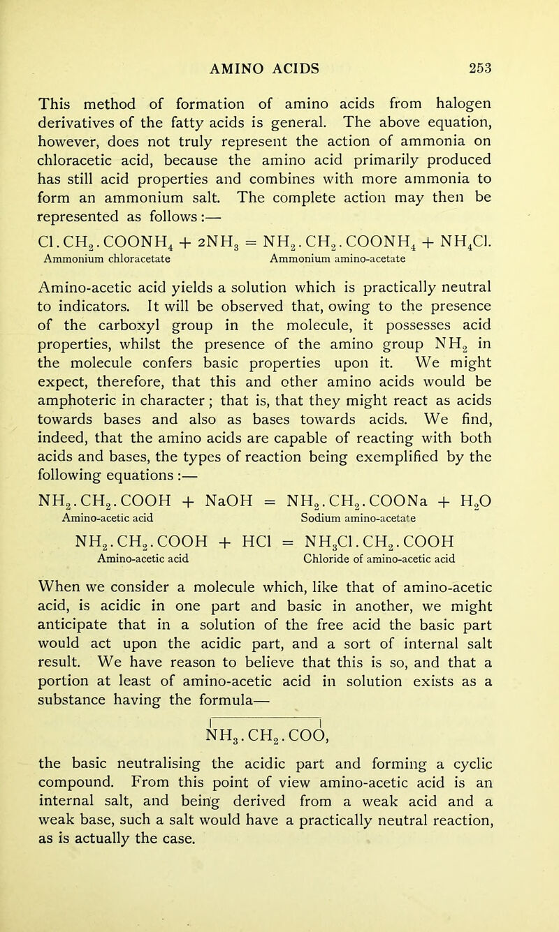 This method of formation of amino acids from halogen derivatives of the fatty acids is general. The above equation, however, does not truly represent the action of ammonia on chloracetic acid, because the amino acid primarily produced has still acid properties and combines with more ammonia to form an ammonium salt. The complete action may then be represented as follows :— Cl.CH2.COONH4 + 2NH3 = NH2.CH2.COONH4 + NH4C1. Ammonium chloracetate Ammonium amino-acetate Amino-acetic acid yields a solution which is practically neutral to indicators. It will be observed that, owing to the presence of the carboxyl group in the molecule, it possesses acid properties, whilst the presence of the amino group NH2 in the molecule confers basic properties upon it. We might expect, therefore, that this and other amino acids would be amphoteric in character; that is, that they might react as acids towards bases and also as bases towards acids. We find, indeed, that the amino acids are capable of reacting with both acids and bases, the types of reaction being exemplified by the following equations:— NH2.CH2.COOH + NaOH = NH2. CH2. COONa + H20 Amino-acetic acid Sodium amino-acetate NH2.CH2.COOH + HC1 = NH3Cl.CH55.COOH Amino-acetic acid Chloride of amino-acetic acid When we consider a molecule which, like that of amino-acetic acid, is acidic in one part and basic in another, we might anticipate that in a solution of the free acid the basic part would act upon the acidic part, and a sort of internal salt result. We have reason to believe that this is so, and that a portion at least of amino-acetic acid in solution exists as a substance having the formula— NH3.CH2.COO, the basic neutralising the acidic part and forming a cyclic compound. From this point of view amino-acetic acid is an internal salt, and being derived from a weak acid and a weak base, such a salt would have a practically neutral reaction, as is actually the case.