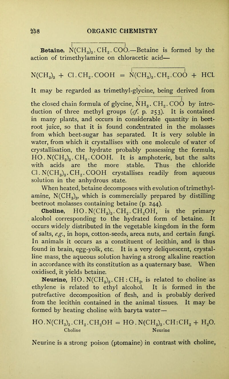 Betaine, N(CH3)3. CH2. COO.—Betaine is formed by the action of trimethylamine on chloracetic acid— N(CH3)3 + Cl.CH2.COOH = N(CH3)3.CH2.COO + HC1. It may be regarded as trimethyl-glycine, being derived from I “f the closed chain formula of glycine, NH3. CH2. COO by intro- duction of three methyl groups (cf. p. 253). It is contained in many plants, and occurs in considerable quantity in beet- root juice, so that it is found concentrated in the molasses from which beet-sugar has separated. It is very soluble in water, from which it crystallises with one molecule of water of crystallisation, the hydrate probably possessing the formula, HO. N(CH3)3. CH2. COOH. It is amphoteric, but the salts with acids are the more stable. Thus the chloride Cl. N(CH3)3. CH2. COOH crystallises readily from aqueous solution in the anhydrous state. When heated, betaine decomposes with evolution of trimethyl- amine, N(CH3)3, which is commercially prepared by distilling beetroot molasses containing betaine (p. 244). Choline, HO. N(CH3)3. CH2. CH2OH, is the primary alcohol corresponding to the hydrated form of betaine. It occurs widely distributed in the vegetable kingdom in the form of salts, e.g., in hops, cotton-seeds, areca nuts, and certain fungi. In animals it occurs as a constituent of lecithin, and is thus found in brain, egg-yolk, etc. It is a very deliquescent, crystal- line mass, the aqueous solution having a strong alkaline reaction in accordance with its constitution as a quaternary base. When oxidised, it yields betaine. Neurine, HO. N(CH3)3. CH : CH2, is related to choline as ethylene is related to ethyl alcohol. It is formed in the putrefactive decomposition of flesh, and is probably derived from the lecithin contained in the animal tissues. It may be formed by heating choline with baryta water— HO.N(CH3)3.CH2.CH2OH = HO. N(CH3)3.CH:CH2 -f H20. Choline Neurine Neurine is a strong poison (ptomaine) in contrast with choline,