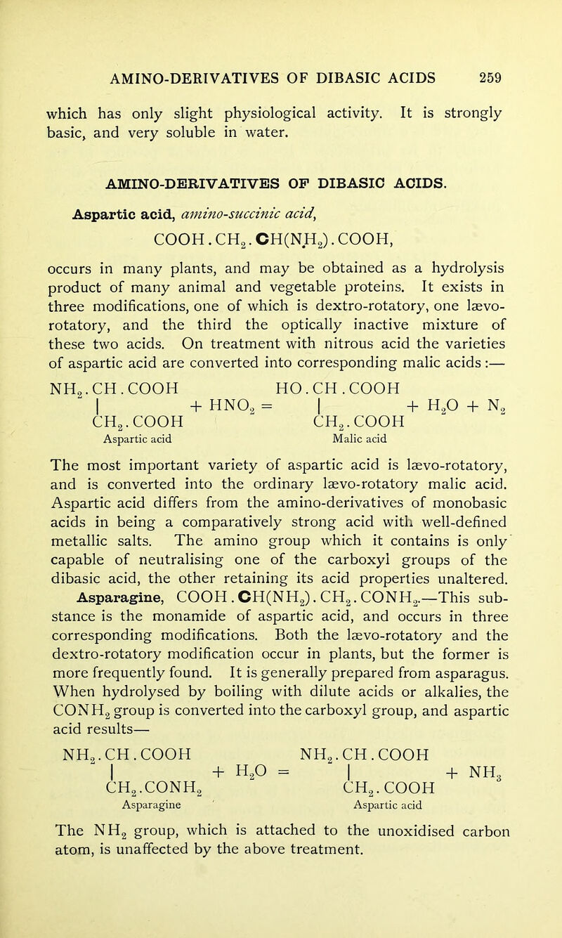 which has only slight physiological activity. It is strongly basic, and very soluble in water. AMINO-DERIVATIVES OP DIBASIC ACIDS. Aspartic acid, amino-succinic acid, COOH . CH2. CH(NH2). COOH, occurs in many plants, and may be obtained as a hydrolysis product of many animal and vegetable proteins. It exists in three modifications, one of which is dextro-rotatory, one laevo- rotatory, and the third the optically inactive mixture of these two acids. On treatment with nitrous acid the varieties of aspartic acid are converted into corresponding malic acids:— NHo.CH.COOH “ I ch2.cooh Aspartic acid HO. CH .COOH + HNO, = | + H20 + N9 ch2.cooh Malic acid The most important variety of aspartic acid is lsevo-rotatory, and is converted into the ordinary laevo-rotatory malic acid. Aspartic acid differs from the amino-derivatives of monobasic acids in being a comparatively strong acid with well-defined metallic salts. The amino group which it contains is only capable of neutralising one of the carboxyl groups of the dibasic acid, the other retaining its acid properties unaltered. Asparagine, COOH . CH(NH2). CH2. CONH2.—This sub- stance is the monamide of aspartic acid, and occurs in three corresponding modifications. Both the laevo-rotatory and the dextro-rotatory modification occur in plants, but the former is more frequently found. It is generally prepared from asparagus. When hydrolysed by boiling with dilute acids or alkalies, the CONH2 group is converted into the carboxyl group, and aspartic acid results— NH„.CH.COOH I ch2.conh2 Asparagine + h20 = nh2.ch.cooh I ch2.cooh Aspartic acid + NH3 The NH2 group, which is attached to the unoxidised carbon atom, is unaffected by the above treatment.