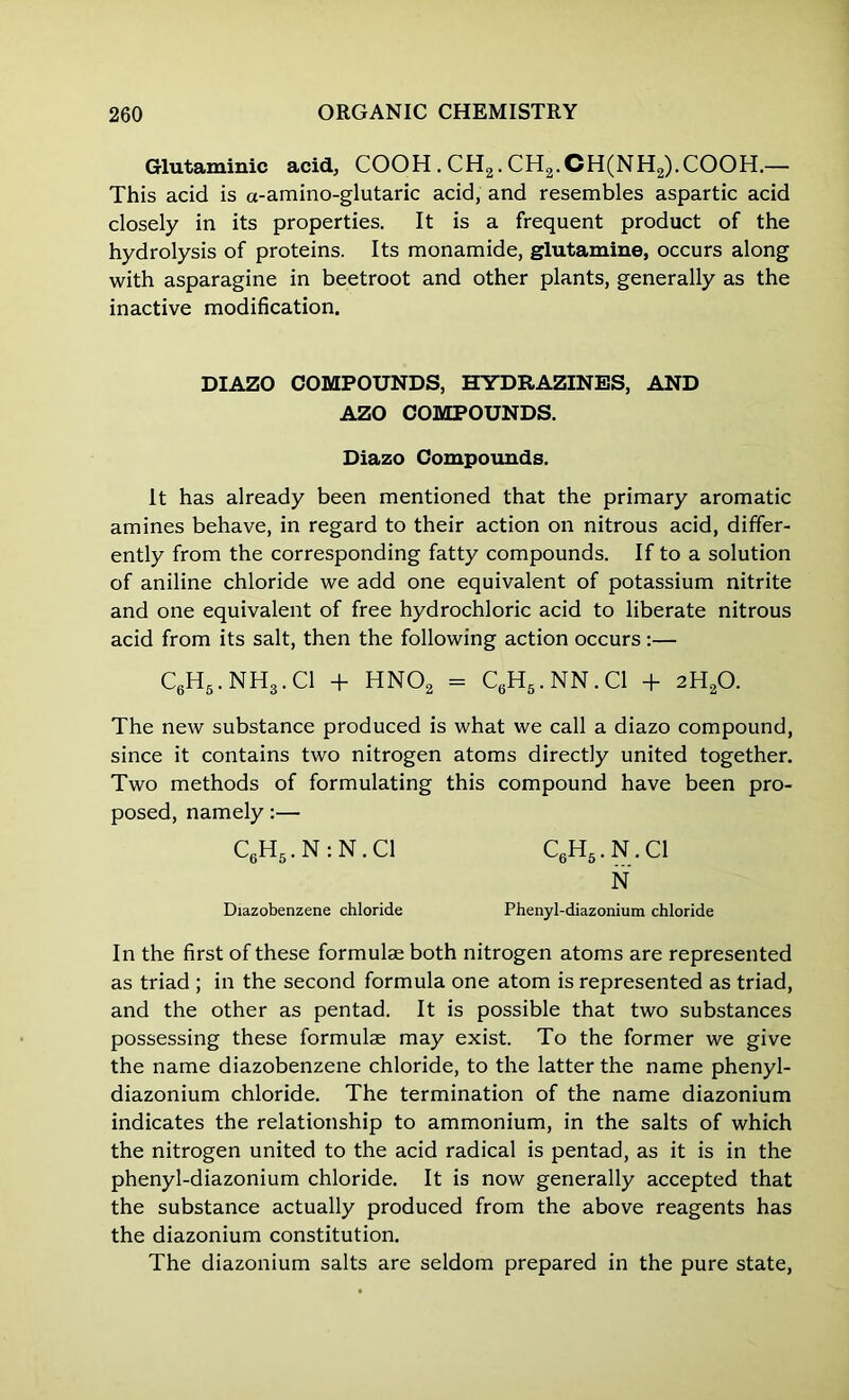 Glutaminic acid, COOH . CH2. CH2.CH(NH2).COOH.— This acid is a-amino-glutaric acid, and resembles aspartic acid closely in its properties. It is a frequent product of the hydrolysis of proteins. Its monamide, glutamine, occurs along with asparagine in beetroot and other plants, generally as the inactive modification. DIAZO COMPOUNDS, HYDRAZINES, AND AZO COMPOUNDS. Diazo Compounds. It has already been mentioned that the primary aromatic amines behave, in regard to their action on nitrous acid, differ- ently from the corresponding fatty compounds. If to a solution of aniline chloride we add one equivalent of potassium nitrite and one equivalent of free hydrochloric acid to liberate nitrous acid from its salt, then the following action occurs:— C6H5.NH3.C1 + HN02 = C6H5.NN.C1 + 2H20. The new substance produced is what we call a diazo compound, since it contains two nitrogen atoms directly united together. Two methods of formulating this compound have been pro- posed, namely:— C6H5. N : N. Cl C6H5.N.C1 N Diazobenzene chloride Phenyl-diazonium chloride In the first of these formulae both nitrogen atoms are represented as triad ; in the second formula one atom is represented as triad, and the other as pentad. It is possible that two substances possessing these formulae may exist. To the former we give the name diazobenzene chloride, to the latter the name phenyl- diazonium chloride. The termination of the name diazonium indicates the relationship to ammonium, in the salts of which the nitrogen united to the acid radical is pentad, as it is in the phenyl-diazonium chloride. It is now generally accepted that the substance actually produced from the above reagents has the diazonium constitution. The diazonium salts are seldom prepared in the pure state,