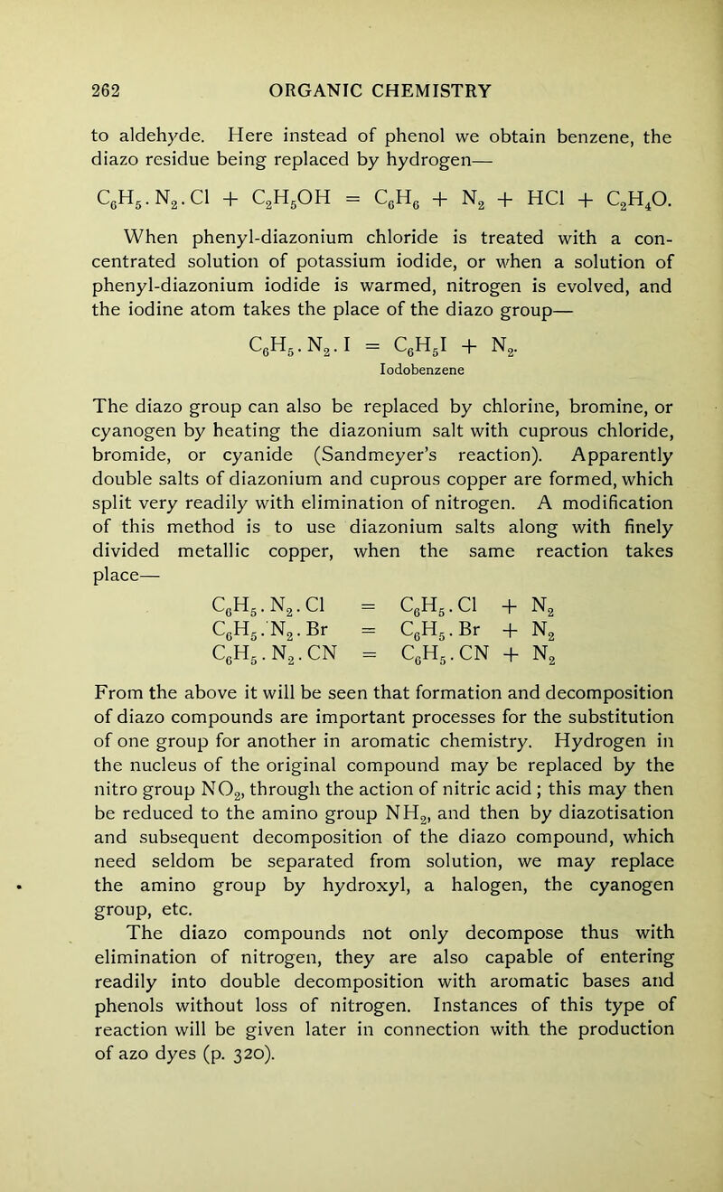 to aldehyde. Here instead of phenol we obtain benzene, the diazo residue being replaced by hydrogen— C6H5. N2. Cl T- C2H5OH = CgH6 -f- N2 + HC1 -f- C2H40. When phenyl-diazonium chloride is treated with a con- centrated solution of potassium iodide, or when a solution of phenyl-diazonium iodide is warmed, nitrogen is evolved, and the iodine atom takes the place of the diazo group— C6H5.N2.I = C6H5I + N2. Iodobenzene The diazo group can also be replaced by chlorine, bromine, or cyanogen by heating the diazonium salt with cuprous chloride, bromide, or cyanide (Sandmeyer’s reaction). Apparently double salts of diazonium and cuprous copper are formed, which split very readily with elimination of nitrogen. A modification of this method is to use diazonium salts along with finely divided metallic copper, when the same reaction takes place— C6H5. N2. Cl = C6H5. Cl + N2 C6H5.'N2. Br = CcH5 . Br + N2 C6H5.N2.CN = CgH5. CN + N2 From the above it will be seen that formation and decomposition of diazo compounds are important processes for the substitution of one group for another in aromatic chemistry. Hydrogen in the nucleus of the original compound may be replaced by the nitro group N02, through the action of nitric acid ; this may then be reduced to the amino group NH2, and then by diazotisation and subsequent decomposition of the diazo compound, which need seldom be separated from solution, we may replace the amino group by hydroxyl, a halogen, the cyanogen group, etc. The diazo compounds not only decompose thus with elimination of nitrogen, they are also capable of entering readily into double decomposition with aromatic bases and phenols without loss of nitrogen. Instances of this type of reaction will be given later in connection with the production of azo dyes (p. 320).