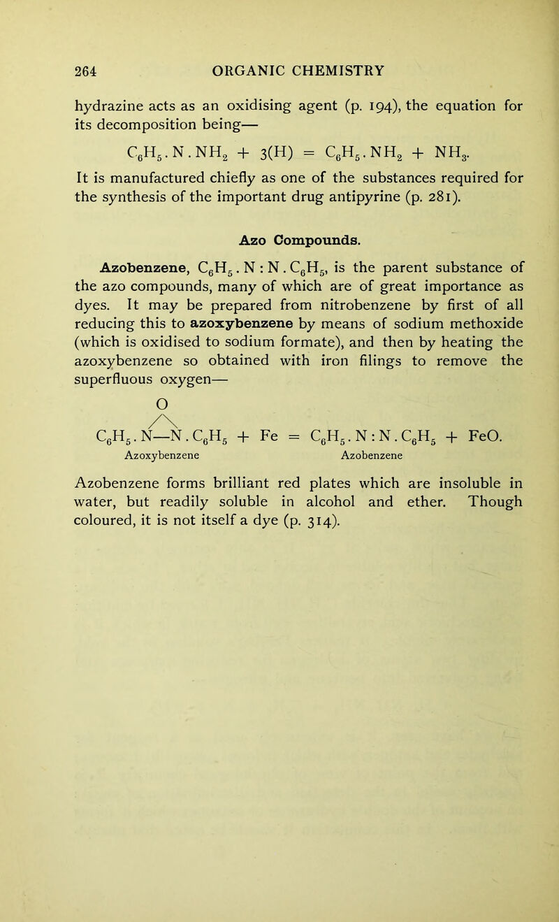 hydrazine acts as an oxidising agent (p. 194), the equation for its decomposition being— C6H5. N . NH2 + 3(H) - C6H5. NH2 + NH3. It is manufactured chiefly as one of the substances required for the synthesis of the important drug antipyrine (p. 281). Azo Compounds. Azobenzene, C6H5. N : N . C6H5, is the parent substance of the azo compounds, many of which are of great importance as dyes. It may be prepared from nitrobenzene by first of all reducing this to azoxybenzene by means of sodium methoxide (which is oxidised to sodium formate), and then by heating the azoxybenzene so obtained with iron filings to remove the superfluous oxygen— O /\ C6H5.N—N.CgH5 + Fe = C6H5.N:N.C6H5 + FeO. Azoxybenzene Azobenzene Azobenzene forms brilliant red plates which are insoluble in water, but readily soluble in alcohol and ether. Though coloured, it is not itself a dye (p. 314).