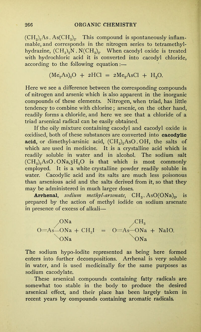 (CH3)2As. As(CH3)2. This compound is spontaneously inflam- mable, and corresponds in the nitrogen series to tetramethyl- hydrazine, (C H3)2N. N(CH3)2. When cacodyl oxide is treated with hydrochloric acid it is converted into cacodyl chloride, according to the following equation:— Here we see a difference between the corresponding compounds of nitrogen and arsenic which is also apparent in the inorganic compounds of these elements. Nitrogen, when triad, has little tendency to combine with chlorine ; arsenic, on the other hand, readily forms a chloride, and here we see that a chloride of a triad arsenical radical can be easily obtained. If the oily mixture containing cacodyl and cacodyl oxide is oxidised, both of these substances are converted into cacodylic acid, or dimethyl-arsinic acid, (CH3)2AsO. OH, the salts of which are used in medicine. It is a crystalline acid which is readily soluble in water and in alcohol. The sodium salt (CH3)2AsO . 0Na,3H20 is that which is most commonly employed. It is a white crystalline powder readily soluble in water. Cacodylic acid and its salts are much less poisonous than arsenious acid and the salts derived from it, so that they may be administered in much larger doses. Arrhenal, sodium methyl-arsonate, CH3. AsO(ONa)2, is prepared by the action of methyl iodide on sodium arsenate in presence of excess of alkali— The sodium hypo-iodite represented as being here formed enters into further decompositions. Arrhenal is very soluble in water, and is used medicinally for the same purposes as sodium cacodylate. These arsenical compounds containing fatty radicals are somewhat too stable in the body to produce the desired arsenical effect, and their place has been largely taken in recent years by compounds containing aromatic radicals. (Me2As)20 + 2HC1 = 2Me2AsCl + H20. ONa 0=As—ONa + CH3I \)Na 0=As—ONa + NalO. XONa