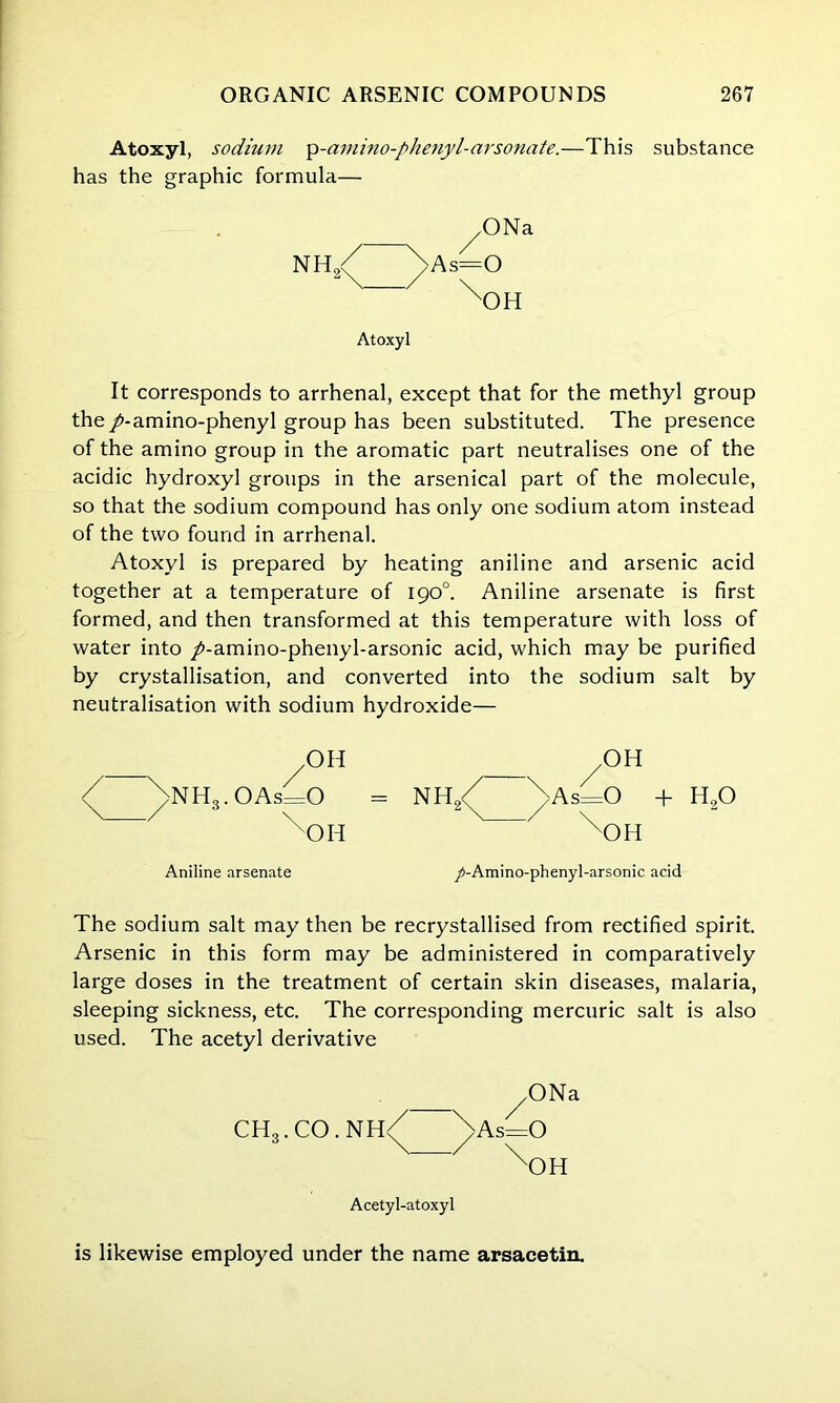 Atoxyl, sodium ip-ammo-phenyl-arsonate.—This substance has the graphic formula— ^ONa NH,/ \As=0 2\ / \ xOH Atoxyl It corresponds to arrhenal, except that for the methyl group the /-amino-phenyl group has been substituted. The presence of the amino group in the aromatic part neutralises one of the acidic hydroxyl groups in the arsenical part of the molecule, so that the sodium compound has only one sodium atom instead of the two found in arrhenal. Atoxyl is prepared by heating aniline and arsenic acid together at a temperature of 190°. Aniline arsenate is first formed, and then transformed at this temperature with loss of water into /-amino-phenyl-arsonic acid, which may be purified by crystallisation, and converted into the sodium salt by neutralisation with sodium hydroxide— OH /nH3.OAs=0 \ / \ xOH Aniline arsenate + h20 /-Amino-phenyl-arsonic acid The sodium salt may then be recrystallised from rectified spirit. Arsenic in this form may be administered in comparatively large doses in the treatment of certain skin diseases, malaria, sleeping sickness, etc. The corresponding mercuric salt is also used. The acetyl derivative ^ONa CH3.CO.NH/ ^Asio \ / \ xOH Acetyl-atoxyl is likewise employed under the name arsacetin.