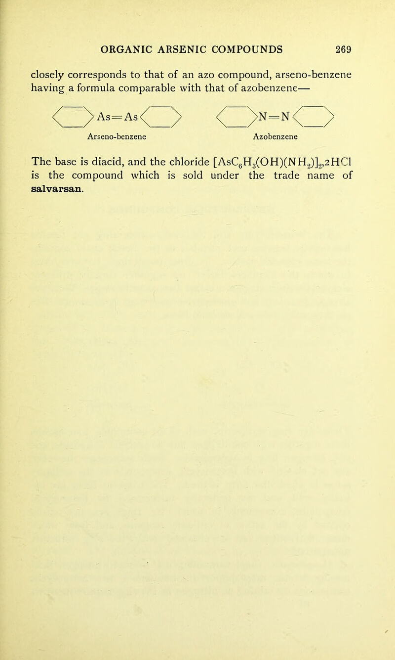 closely corresponds to that of an azo compound, arseno-benzene having a formula comparable with that of azobenzene— <Z>As=As<Z> <Z>=N<Z> Arseno-benzene Azobenzene The base is diacid, and the chloride [AsC6H3(OH)(NH2)]2,2HC1 is the compound which is sold under the trade name of salvarsan.