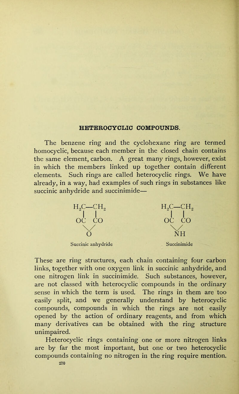 HETEROCYCLIC COMPOUNDS. The benzene ring and the cyclohexane ring are termed homocyclic, because each member in the closed chain contains the same element, carbon. A great many rings, however, exist in which the members linked up together contain different elements. Such rings are called heterocyclic rings. We have already, in a way, had examples of such rings in substances like succinic anhydride and succinimide— H2C—CH I I OC CO h2c—ch2 I I OC CO \/ NH Succinic anhydride Succinimide These are ring structures, each chain containing four carbon links, together with one oxygen link in succinic anhydride, and one nitrogen link in succinimide. Such substances, however, are not classed with heterocyclic compounds in the ordinary sense in which the term is used. The rings in them are too easily split, and we generally understand by heterocyclic compounds, compounds in which the rings are not easily opened by the action of ordinary reagents, and from which many derivatives can be obtained with the ring structure unimpaired. Heterocyclic rings containing one or more nitrogen links are by far the most important, but one or two heterocyclic compounds containing no nitrogen in the ring require mention.