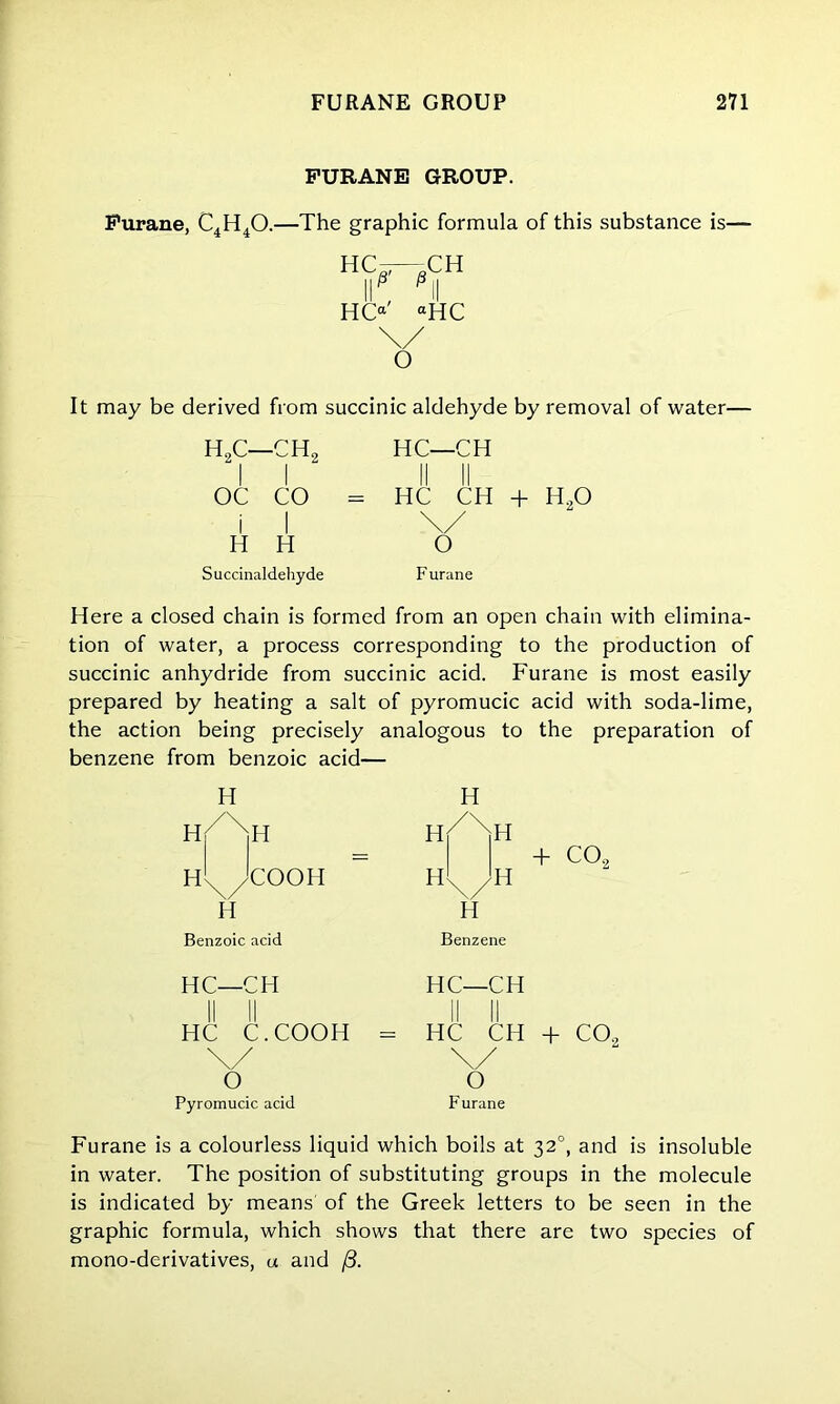 FURANE GROUP. Furane, C4H40.—The graphic formula of this substance is— h^ch HCa' “HC \/ O It may be derived from succinic aldehyde by removal of water— H2C—CH2 HC—CH OC CO = HC CH + H20 I I H H Succinaldehyde o F urane Here a closed chain is formed from an open chain with elimina- tion of water, a process corresponding to the production of succinic anhydride from succinic acid. Furane is most easily prepared by heating a salt of pyromucic the action being precisely analogous to benzene from benzoic acid- H H h/Xh H / xH h'x Jcooh H H\/H H Benzoic acid Benzene HC—CH HC—CH II II HC C.COOH II II = HC CH \/ 0 \/ O Pyromucic acid Furane + C09 Furane is a colourless liquid which boils at 320, and is insoluble in water. The position of substituting groups in the molecule is indicated by means of the Greek letters to be seen in the graphic formula, which shows that there are two species of mono-derivatives, a and /3.