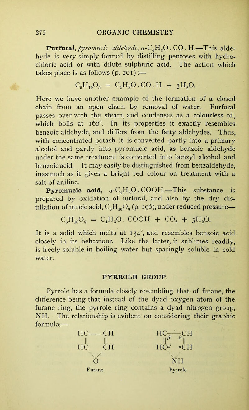 Furfural,pyromucic aldehyde, a-C4H30 . CO . H.—This alde- hyde is very simply formed by distilling pentoses with hydro- chloric acid or with dilute sulphuric acid. The action which takes place is as follows (p. 201) :— Here we have another example of the formation of a closed chain from an open chain by removal of water. Furfural passes over with the steam, and condenses as a colourless oil, which boils at 162°. In its properties it exactly resembles benzoic aldehyde, and differs from the fatty aldehydes. Thus, with concentrated potash it is converted partly into a primary alcohol and partly into pyromucic acid, as benzoic aldehyde under the same treatment is converted into benzyl alcohol and benzoic acid. It may easily be distinguished from benzaldehyde, inasmuch as it gives a bright red colour on treatment with a salt of aniline. Pyromucic acid, a-C4H30. COOH.—This substance is prepared by oxidation of furfural, and also by the dry dis- tillation of mucic acid, C6H10O8 (p. 196), under reduced pressure— It is a solid which melts at 1340, and resembles benzoic acid closely in its behaviour. Like the latter, it sublimes readily, is freely soluble in boiling water but sparingly soluble in cold water. Pyrrole has a formula closely resembling that of furane, the difference being that instead of the dyad oxygen atom of the furane ring, the pyrrole ring contains a dyad nitrogen group, NH. The relationship is evident on considering their graphic formulae— C5H10O5 = C4H30 . CO. H + 3H20. C6H10O8 = C4H30. COOH + C02 + 3H20. PYRROLE GROUP. HC CH Hr—CH II HC CH HC*' <H \/ \/ O NH Pyrrole Furane