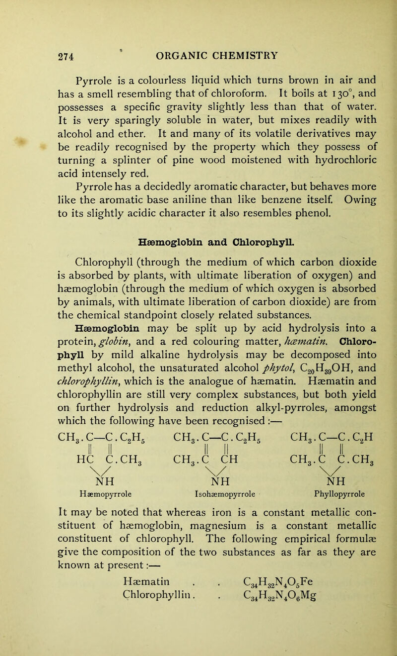 Pyrrole is a colourless liquid which turns brown in air and has a smell resembling that of chloroform. It boils at 130°, and possesses a specific gravity slightly less than that of water. It is very sparingly soluble in water, but mixes readily with alcohol and ether. It and many of its volatile derivatives may be readily recognised by the property which they possess of turning a splinter of pine wood moistened with hydrochloric acid intensely red. Pyrrole has a decidedly aromatic character, but behaves more like the aromatic base aniline than like benzene itself. Owing to its slightly acidic character it also resembles phenol. Haemoglobin and Chlorophyll. Chlorophyll (through the medium of which carbon dioxide is absorbed by plants, with ultimate liberation of oxygen) and haemoglobin (through the medium of which oxygen is absorbed by animals, with ultimate liberation of carbon dioxide) are from the chemical standpoint closely related substances. Haemoglobin may be split up by acid hydrolysis into a protein, globin, and a red colouring matter, hcematin. Chloro- phyll by mild alkaline hydrolysis may be decomposed into methyl alcohol, the unsaturated alcohol phytol, C20H39OH, and chlorophyllin, which is the analogue of haematin. Haematin and chlorophyllin are still very complex substances, but both yield on further hydrolysis and reduction alkyl-pyrroles, amongst which the following have been recognised :— CH3. C—C. C,H« II II HC C.CH3 \/ NH Haemopyrrole ch3.c—c.c2h5 CH...C CH \/ NH Isohaemopyrrole ch3.c—c.c2h ch3.c c.ch3 NH Phyllopyrrole It may be noted that whereas iron is a constant metallic con- stituent of haemoglobin, magnesium is a constant metallic constituent of chlorophyll. The following empirical formulae give the composition of the two substances as far as they are known at present:— Haematin . . C34H32N405Fe Chlorophyllin. . C34H32N406Mg