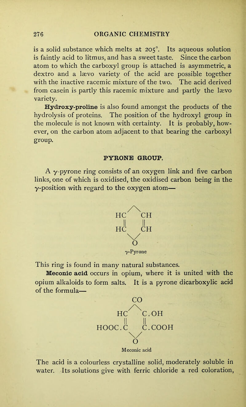 is a solid substance which melts at 205°. Its aqueous solution is faintly acid to litmus, and has a sweet taste. Since the carbon atom to which the carboxyl group is attached is asymmetric, a dextro and a laevo variety of the acid are possible together with the inactive racemic mixture of the two. The acid derived from casein is partly this racemic mixture and partly the lsevo variety. Hydroxy-proline is also found amongst the products of the hydrolysis of proteins. The position of the hydroxyl group in the molecule is not known with certainty. It is probably, how- ever, on the carbon atom adjacent to that bearing the carboxyl group. PYRONE GROUP. A y-pyrone ring consists of an oxygen link and five carbon links, one of which is oxidised, the oxidised carbon being in the y-position with regard to the oxygen atom— HC 7-Pyrone This ring is found in many natural substances. Meconic acid occurs in opium, where it is united with the opium alkaloids to form salts. It is a pyrone dicarboxylic acid of the formula— CO /\ HC C.OH II II HOOC.C C.COOH Meconic acid The acid is a colourless crystalline solid, moderately soluble in water. Its solutions give with ferric chloride a red coloration,