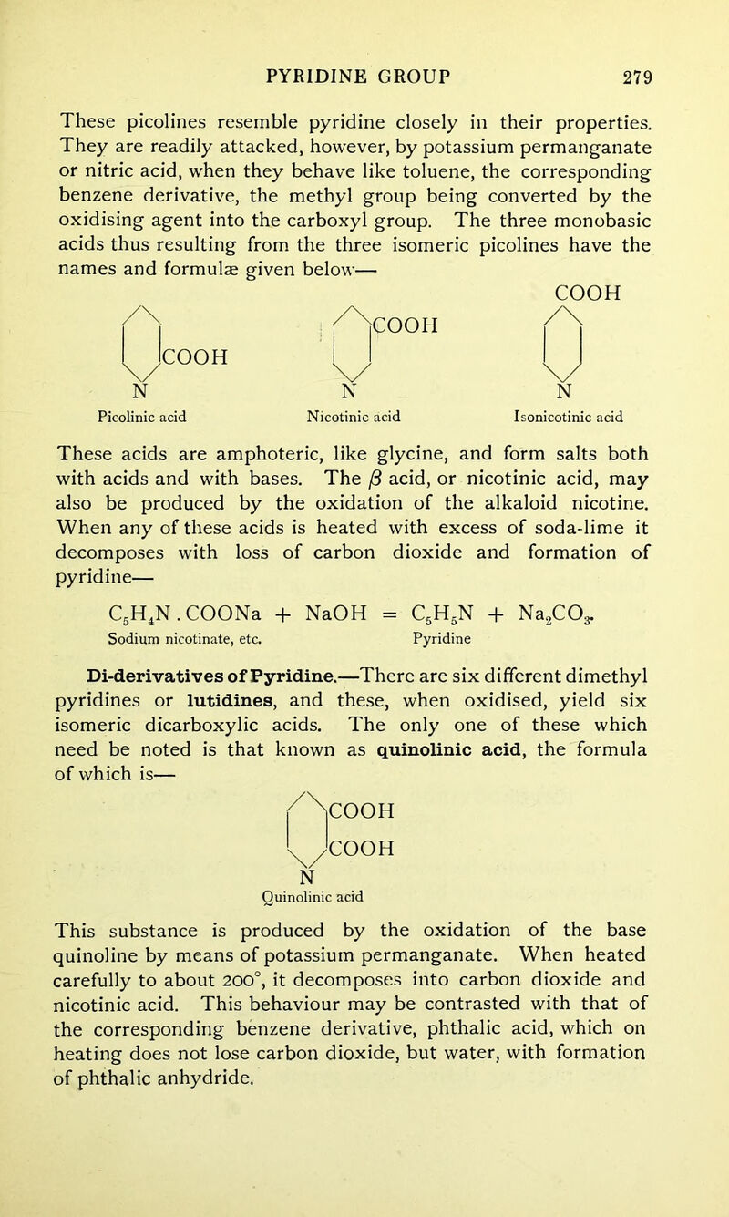 These picolines resemble pyridine closely in their properties. They are readily attacked, however, by potassium permanganate or nitric acid, when they behave like toluene, the corresponding benzene derivative, the methyl group being converted by the oxidising agent into the carboxyl group. The three monobasic acids thus resulting from the three isomeric picolines have the names and formulae given below— COOH /\ .COOH N j^jCOOH \y N Picolinic acid Nicotinic acid Isonicotinic acid These acids are amphoteric, like glycine, and form salts both with acids and with bases. The (3 acid, or nicotinic acid, may also be produced by the oxidation of the alkaloid nicotine. When any of these acids is heated with excess of soda-lime it decomposes with loss of carbon dioxide and formation of pyridine— C5H4N. COONa + NaOH = C5H5N + Na2C03. Sodium nicotinate, etc. Pyridine Di-derivatives of Pyridine.—There are six different dimethyl pyridines or lutidines, and these, when oxidised, yield six isomeric dicarboxylic acids. The only one of these which need be noted is that known as quinolinic acid, the formula of which is— /Ncooh v^/COOH N Quinolinic acid This substance is produced by the oxidation of the base quinoline by means of potassium permanganate. When heated carefully to about 200°, it decomposes into carbon dioxide and nicotinic acid. This behaviour may be contrasted with that of the corresponding benzene derivative, phthalic acid, which on heating does not lose carbon dioxide, but water, with formation of phthalic anhydride.