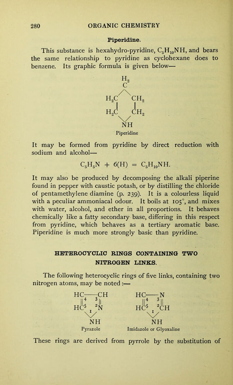 Piperidine. This substance is hexahydro-pyridine, C5H10NH, and bears the same relationship to pyridine as cyclohexane does to benzene. Its graphic formula is given below— h2 c /\ HoC CH2 I I h2c ch2 \/ NH Piperidine It may be formed from pyridine by direct reduction with sodium and alcohol— C5H5N + 6(H) = C5H10NH. It may also be produced by decomposing the alkali piperine found in pepper with caustic potash, or by distilling the chloride of pentamethylene diamine (p. 239). It is a colourless liquid with a peculiar ammoniacal odour. It boils at 105°, and mixes with water, alcohol, and ether in all proportions. It behaves chemically like a fatty secondary base, differing in this respect from pyridine, which behaves as a tertiary aromatic base. Piperidine is much more strongly basic than pyridine. HETEROCYCLIC RINGS CONTAINING TWO NITROGEN LINKS. The following heterocyclic rings of five links, containing two nitrogen atoms, may be noted :— HC- 11 5 HC5 CH N HC- || 4 HC5 NH Pyrazole N II CH NH Imidazole or Glyoxaline These rings are derived from pyrrole by the substitution of