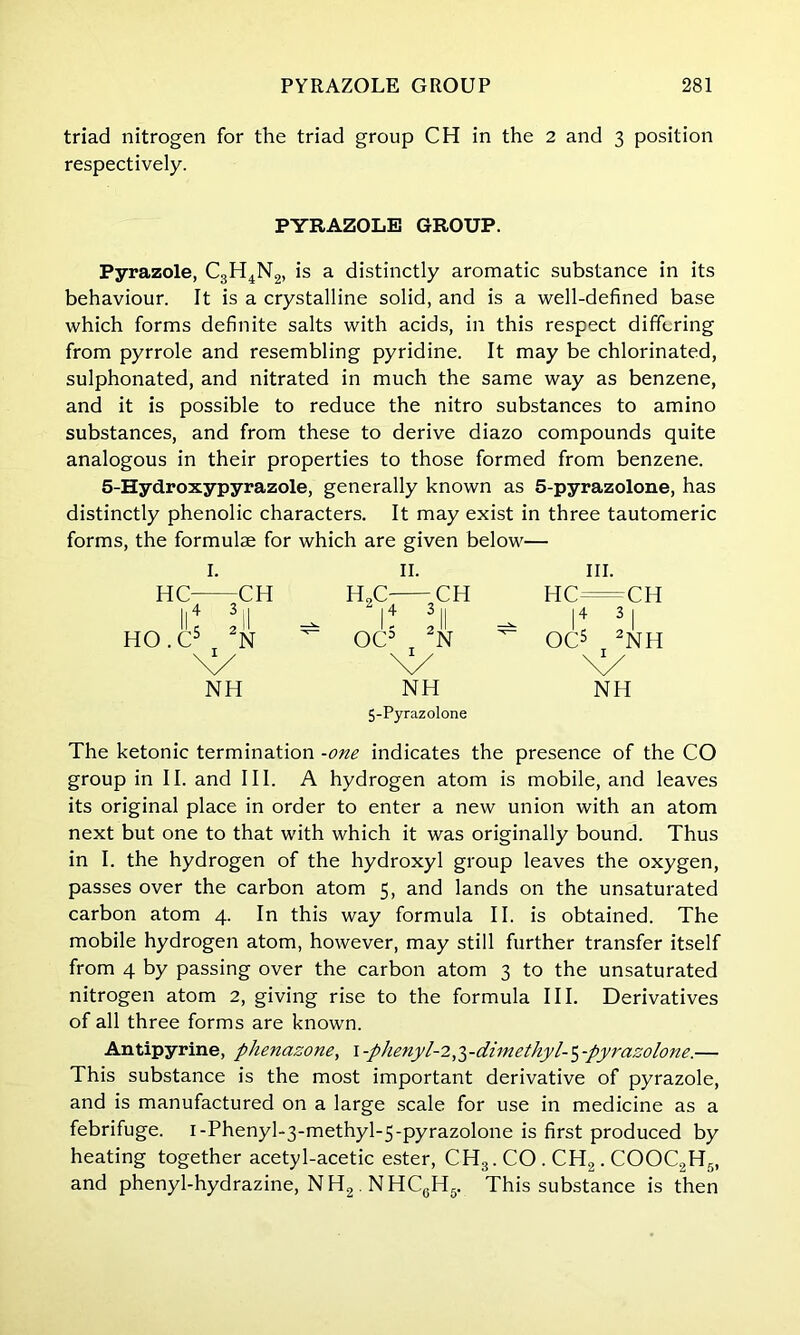 triad nitrogen for the triad group CH in the 2 and 3 position respectively. PYRAZOLE GROUP. Pyrazole, C3H4N2, is a distinctly aromatic substance in its behaviour. It is a crystalline solid, and is a well-defined base which forms definite salts with acids, in this respect differing from pyrrole and resembling pyridine. It may be chlorinated, sulphonated, and nitrated in much the same way as benzene, and it is possible to reduce the nitro substances to amino substances, and from these to derive diazo compounds quite analogous in their properties to those formed from benzene. 5-Hydroxypyrazole, generally known as 5-pyrazolone, has distinctly phenolic characters. It may exist in three tautomeric forms, the formulae for which are given below— I. II. III. HC CH H„C CH HC=CH ll4 3il -- I4 3ll ^ I4 3I HO.C5 2N ^ OC5 T 2N ^ OC5 2NH \y \y NH NH NH 5-Pyrazolone The ketonic termination -one indicates the presence of the CO group in II. and III. A hydrogen atom is mobile, and leaves its original place in order to enter a new union with an atom next but one to that with which it was originally bound. Thus in I. the hydrogen of the hydroxyl group leaves the oxygen, passes over the carbon atom 5, and lands on the unsaturated carbon atom 4. In this way formula II. is obtained. The mobile hydrogen atom, however, may still further transfer itself from 4 by passing over the carbon atom 3 to the unsaturated nitrogen atom 2, giving rise to the formula III. Derivatives of all three forms are known. Antipyrine, phenazone, I -phenyl-2,ydimethyl-5 -pyrazolone.— This substance is the most important derivative of pyrazole, and is manufactured on a large scale for use in medicine as a febrifuge. i-Phenyl-3-methyl-5-pyrazolone is first produced by heating together acetyl-acetic ester, CH3. CO . CH2. COOC2H5, and phenyl-hydrazine, NH2. NHCgH5. This substance is then