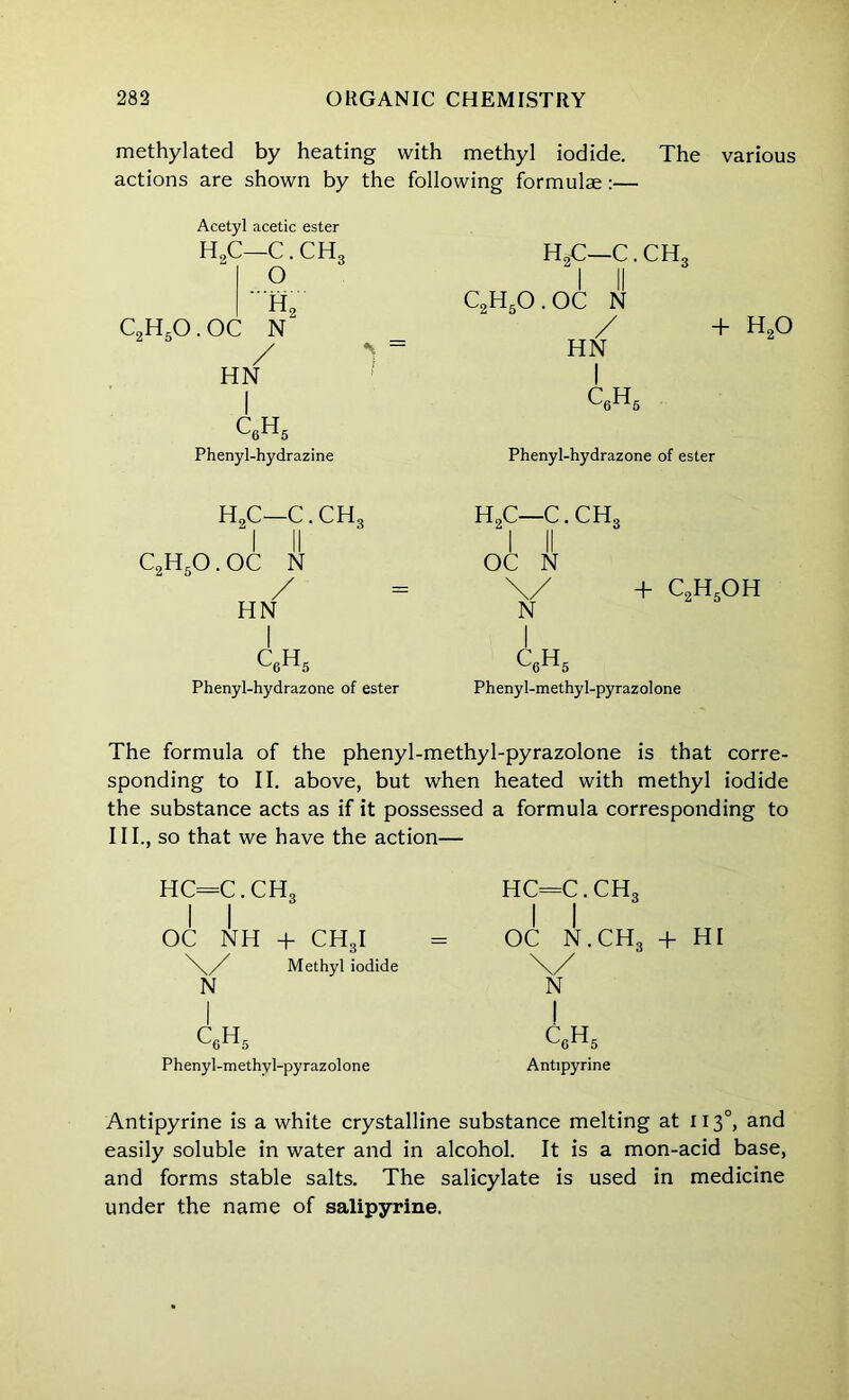 methylated by heating with methyl iodide. The various actions are shown by the following formulae:— Acetyl acetic ester H2C—C. CHS h2 C2HsO . OC N / HN I QH5 Phenyl-hydrazine HgC—C. CH3 “I II C2H5O.OC n / HN I c6h5 + H2o Phenyl-hydrazone of ester h2c—c.ch3 C2H50. OC N / HN I C6H5 Phenyl-hydrazone of ester H2C—C. CH3 I II OC N \/ + C2H5OH N I c6H5 Phenyl-methyl-pyrazolone The formula of the phenyl-methyl-pyrazolone is that corre- sponding to II. above, but when heated with methyl iodide the substance acts as if it possessed a formula corresponding to III., so that we have the action— HC=C. CH, I I OC NH + CH3I \/ Methyl iodide N I c0h5 Pheny l-methyl-py raz ol one hc=c.ch3 OC N.CH3 + HI \/ N ! c6h5 Antipyrine Antipyrine is a white crystalline substance melting at 1130, and easily soluble in water and in alcohol. It is a mon-acid base, and forms stable salts. The salicylate is used in medicine under the name of salipyrine.