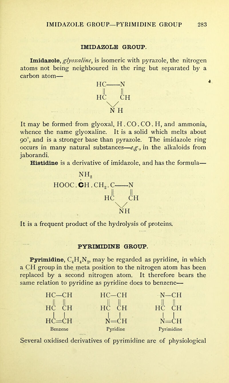 IMIDAZOLE GROUP. Imidazole, glyoxnline, is isomeric with pyrazole, the nitrogen atoms not being neighboured in the ring but separated by a carbon atom— HC N II II HC CH \/ N H It may be formed from glyoxal, H . CO . CO . H, and ammonia, whence the name glyoxaline. It is a solid which melts about go°, and is a stronger base than pyrazole. The imidazole ring occurs in many natural substances—eg., in the alkaloids from jaborandi. Histidine is a derivative of imidazole, and has the formula— nh2 HOOC. CH . CH2. C N II II HC CH \/ NH It is a frequent product of the hydrolysis of proteins. PYRIMIDINE GROUP. Pyrimidine, C4H4N2, may be regarded as pyridine, in which a CH group in the meta position to the nitrogen atom has been replaced by a second nitrogen atom. It therefore bears the same relation to pyridine as pyridine does to benzene— HC—CH II II HC CH I I HC=CH Benzene HC—CH II II HC CH I I N=CH Pyridine N—CH II II HC CH I I N=CH Pyrimidine Several oxidised derivatives of pyrimidine are of physiological