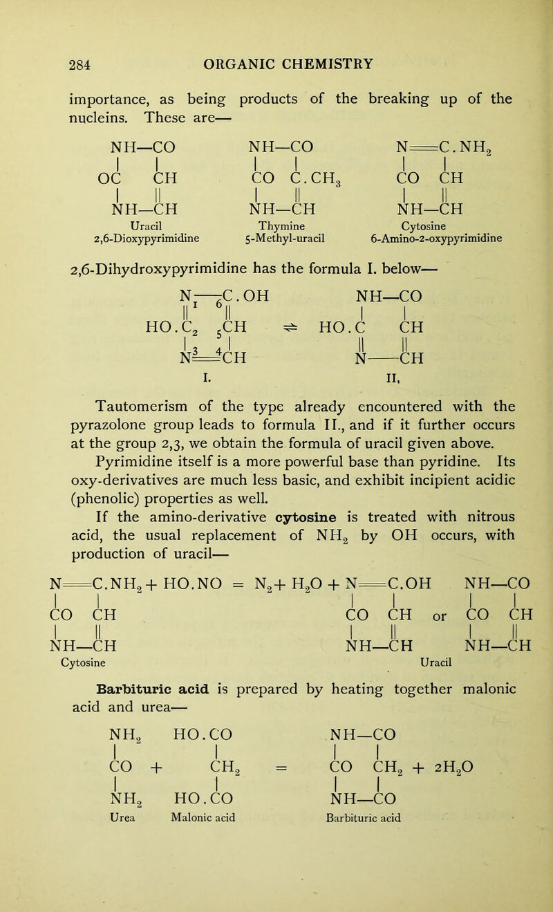 importance, as being products of the breaking up of the nucleins. These are— NH—CO I I NH—CO N C.NH2 I I i 1 OC CH | | CO C.CH3 1 1 CO CH 1 II NH—CH 1 II NH—CH 1 II NH—CH Uracil 2,6-Dioxypyrimidine Thymine 5-Methyl-uracil Cytosine 6-Amino-2-oxypyrimidine 2,6-Dihydroxypyrimidine has the formula I. below— N- II 1 —C. OH 0 || NH- | -CO HO. C2 SCH HO. ,C CH N— — CH II N— -CH II, Tautomerism of the type already encountered with the pyrazolone group leads to formula II., and if it further occurs at the group 2,3, we obtain the formula of uracil given above. Pyrimidine itself is a more powerful base than pyridine. Its oxy-derivatives are much less basic, and exhibit incipient acidic (phenolic) properties as well. If the amino-derivative cytosine is treated with nitrous acid, the usual replacement of NH2 by OH occurs, with production of uracil— N— -c.nh2+ ho.no 1 - N„+ H20 + N— -C.OH NH- 1 -CO CO 1 CH 11 CO CH or 1 CO CH NH- II -CH NH- -CH 1 NH- -CH Cytosine Uracil Barbituric acid is prepared by heating together malonic acid and urea— nh2 I HO. CO 1 CO | + CHS 1 nh2 | HO. CO Urea Malonic acid NH—CO I I CO CH„ + 2H90 II NH—CO Barbituric acid