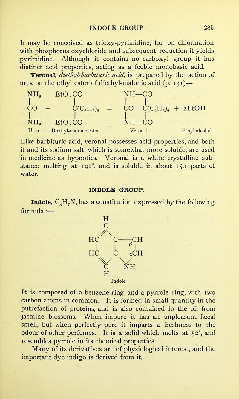 It may be conceived as trioxy-pyrimidine, for on chlorination with phosphorus oxychloride and subsequent reduction it yields pyrimidine. Although it contains no carboxyl group it has distinct acid properties, acting as a feeble monobasic acid. Veronal, diethyl-barbituric acid, is prepared by the action of urea on the ethyl ester of diethyl- ■malonic acid (p. 130— NH, 1 2 EtO.CO NH—CO 1 CO | | + C(C2H5)2 = | CO C(C2H5)2 + 2EtOH nh2 EtO. CO 1 1 NH—CO Urea Diethyl-malonic ester Veronal Ethyl alcohol Like barbituric acid, veronal possesses acid properties, and both it and its sodium salt, which is somewhat more soluble, are used in medicine as hypnotics. Veronal is a white crystalline sub- stance melting at 1910, and is soluble in about 150 parts of water. INDOLE GROUP. Indole, C8H7N, has a constitution expressed by the following formula:— H C HC C HC C P a CH CH \/ \/ C NH H Indole It is composed of a benzene ring and a pyrrole ring, with two carbon atoms in common. It is formed in small quantity in the putrefaction of proteins, and is also contained in the oil from jasmine blossoms. When impure it has an unpleasant faecal smell, but when perfectly pure it imparts a freshness to the odour of other perfumes. It is a solid which melts at 52°, and resembles pyrrole in its chemical properties. Many of its derivatives are of physiological interest, and the important dye indigo is derived from it.