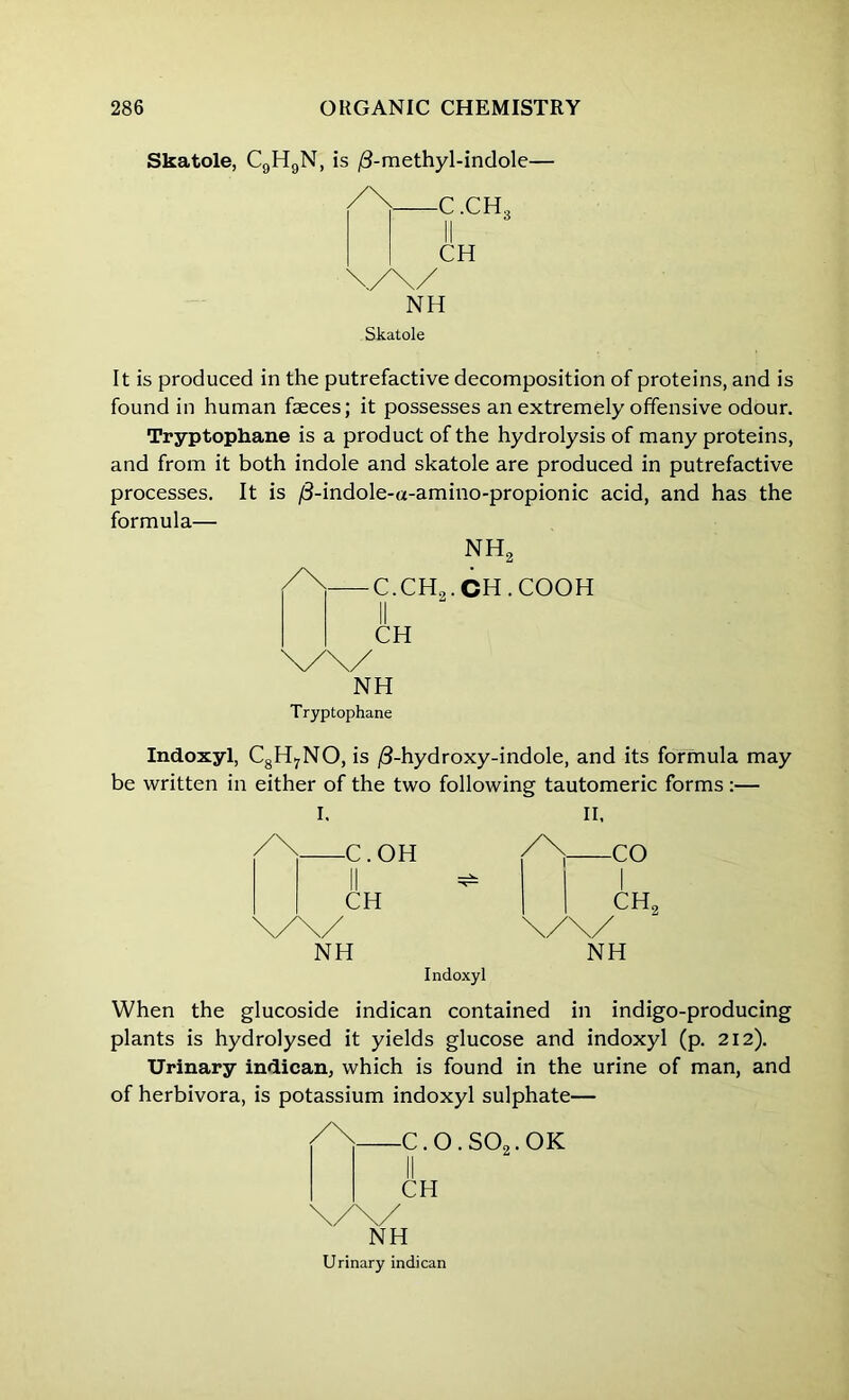 Skatole, C9H9N, is /3-methyl-indole— -C.CH, CH NH Skatole It is produced in the putrefactive decomposition of proteins, and is found in human faeces; it possesses an extremely offensive odour. Tryptophane is a product of the hydrolysis of many proteins, and from it both indole and skatole are produced in putrefactive processes. It is /3-indole-a-amino-propionic acid, and has the formula— nh2 —c.ch9.ch.cooh CH NH Tryptophane Indoxyl, C8H7NO, is /3-hydroxy-indole, and its formula may be written in either of the two following tautomeric forms :— I. II, /\ C.OH /\ CO II ^ 1 CH ch2 NH NH Indoxyl When the glucoside indican contained in indigo-producing plants is hydrolysed it yields glucose and indoxyl (p. 212). Urinary indican, which is found in the urine of man, and of herbivora, is potassium indoxyl sulphate— -C.0.S02.0K CH NH Urinary indican