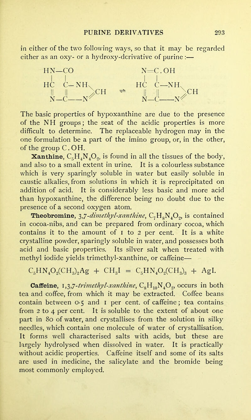 in either of the two following ways, so that it may be regarded either as an oxy- or a hydroxy-derivative of purine :— HN—CO HC C— NH\ N—C CH N=C. Old HC C—NH, N—C CH The basic properties of hypoxanthine are due to the presence of the NH groups; the seat of the acidic properties is more difficult to determine. The replaceable hydrogen may in the one formulation be a part of the imino group, or, in the other, of the group C.OH. Xanthine, C5H4N402, is found in all the tissues of the body, and also to a small extent in urine. It is a colourless substance which is very sparingly soluble in water but easily soluble in caustic alkalies, from solutions in which it is reprecipitated on addition of acid. It is considerably less basic and more acid than hypoxanthine, the difference being no doubt due to the presence of a second oxygen atom. Theobromine, 3-dimethyl-xanthine, C7H8N40.„ is contained in cocoa-nibs, and can be prepared from ordinary cocoa, which contains it to the amount of 1 to 2 per cent. It is a white crystalline powder, sparingly soluble in water, and possesses both acid and basic properties. Its silver salt when treated with methyl iodide yields trimethyl-xanthine, or caffeine— C5HN402(CH3)2Ag + CH3I = C5HN402(CH3)3 + Agl. Caffeine, 1,3,7-trimethyl-xanthine, C8H10N4O2, occurs in both tea and coffee, from which it may be extracted. Coffee beans contain between 0-5 and 1 per cent, of caffeine; tea contains from 2 to 4 per cent. It is soluble to the extent of about one part in 80 of water, and crystallises from the solution in silky needles, which contain one molecule of water of crystallisation. It forms well characterised salts with acids, but these are largely hydrolysed when dissolved in water. It is practically without acidic properties. Caffeine itself and some of its salts are used in medicine, the salicylate and the bromide being most commonly employed.