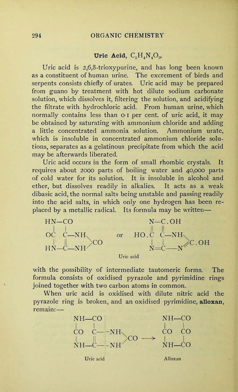 Uric Acid, C5H4N403. Uric acid is 2,6,8-trioxypurine, and has long been known as a constituent of human urine. The excrement of birds and serpents consists chiefly of urates. Uric acid may be prepared from guano by treatment with hot dilute sodium carbonate solution, which dissolves it, filtering the solution, and acidifying the filtrate with hydrochloric acid. From human urine, which normally contains less than 01 per cent, of uric acid, it may be obtained by saturating with ammonium chloride and adding a little concentrated ammonia solution. Ammonium urate, which is insoluble in concentrated ammonium chloride solu- tions, separates as a gelatinous precipitate from which the acid may be afterwards liberated. Uric acid occurs in the form of small rhombic crystals. It requires about 2000 parts of boiling water and 40,000 parts of cold water for its solution. It is insoluble in alcohol and ether, but dissolves readily in alkalies. It acts as a weak dibasic acid, the normal salts being unstable and passing readily into the acid salts, in which only one hydrogen has been re- placed by a metallic radical. Its formula may be written— HN—CO N—C. OH OC C—NHX or HO.C C—NH\ ! II >CO I I >C.OH HN-C-NH/ N=C 1ST Uric acid with the possibility of intermediate tautomeric forms. The formula consists of oxidised pyrazole and pyrimidine rings joined together with two carbon atoms in common. When uric acid is oxidised with dilute nitric acid the pyrazole ring is broken, and an oxidised pyrimidine, alloxan, remains—• NH—CO ; CO C—|-NH NH—C—l-NH CO > NH—CO CO CO NH—CO Uric acid Alloxan