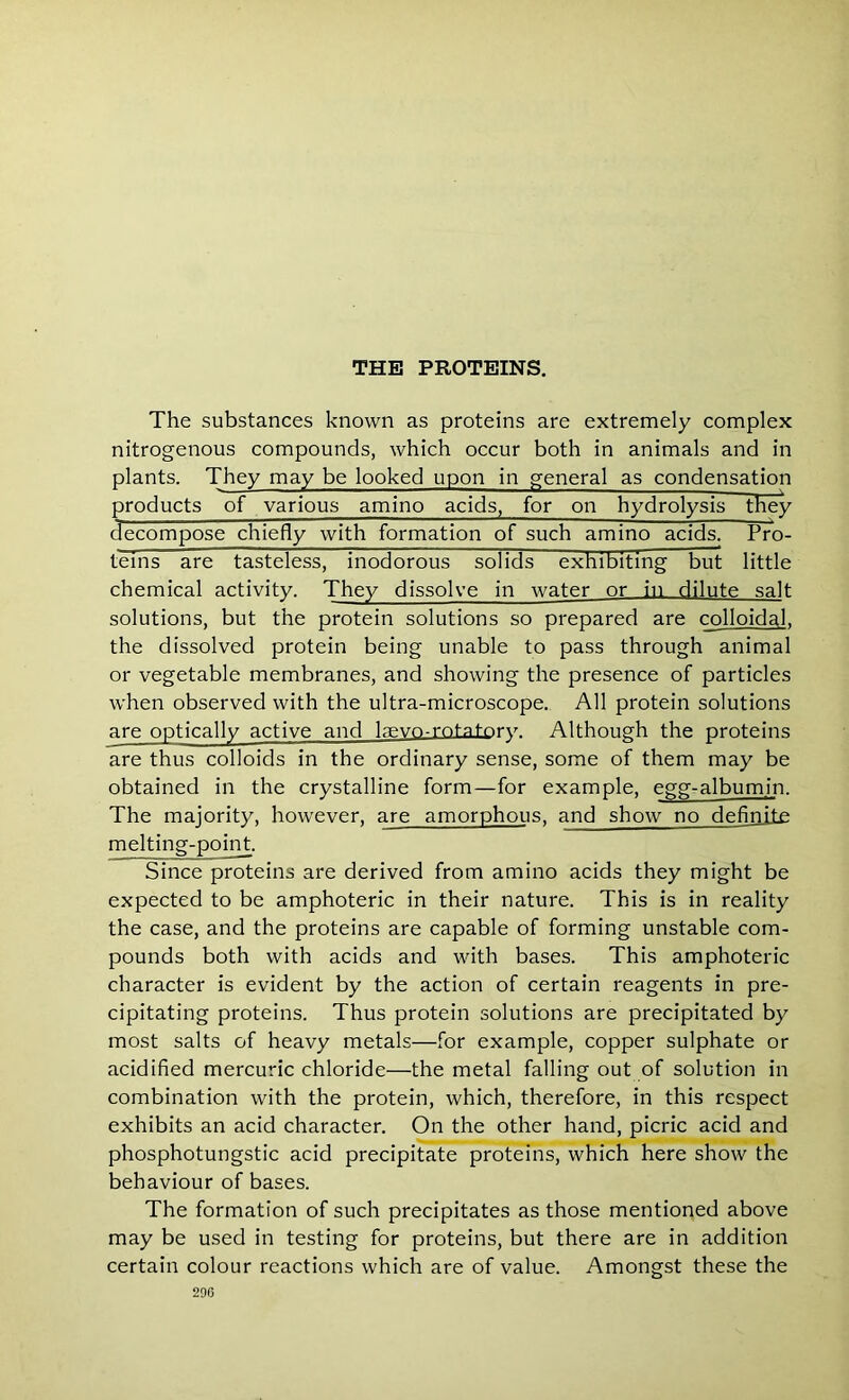 The substances known as proteins are extremely complex nitrogenous compounds, which occur both in animals and in plants. They may be looked upon in general as condensation products of various amino acids, for on hydrolysis they decompose chiefly with formation of such amino acids. Pro- teins are tasteless, inodorous solids exhibiting but little chemical activity. They dissolve in water or in dilute salt solutions, but the protein solutions so prepared are colloidal, the dissolved protein being unable to pass through animal or vegetable membranes, and showing the presence of particles when observed with the ultra-microscope. All protein solutions are optically active and lawn-rotatory. Although the proteins are thus colloids in the ordinary sense, some of them may be obtained in the crystalline form—for example, egg-albumin. The majority, however, are amorphous, and show no definite melting-point. Since proteins are derived from amino acids they might be expected to be amphoteric in their nature. This is in reality the case, and the proteins are capable of forming unstable com- pounds both with acids and with bases. This amphoteric character is evident by the action of certain reagents in pre- cipitating proteins. Thus protein solutions are precipitated by most salts of heavy metals—for example, copper sulphate or acidified mercuric chloride—the metal falling out of solution in combination with the protein, which, therefore, in this respect exhibits an acid character. On the other hand, picric acid and phosphotungstic acid precipitate proteins, which here show the behaviour of bases. The formation of such precipitates as those mentioned above may be used in testing for proteins, but there are in addition certain colour reactions which are of value. Amongst these the