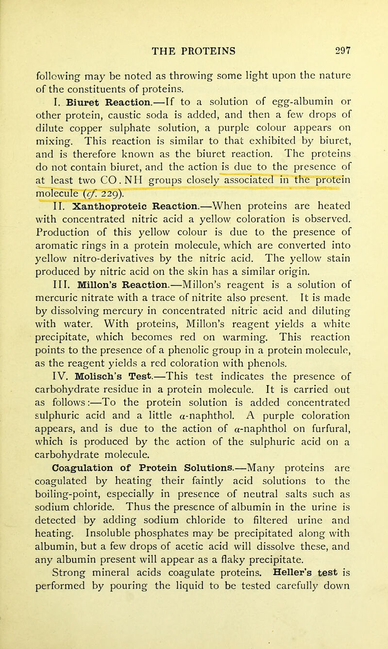 following may be noted as throwing some light upon the nature of the constituents of proteins. I. Biuret Reaction.—If to a solution of egg-albumin or other protein, caustic soda is added, and then a few drops of dilute copper sulphate solution, a purple colour appears on mixing. This reaction is similar to that exhibited by biuret, and is therefore known as the biuret reaction. The proteins do not contain biuret, and the action is due to the presence of at least two CO.NH groups closely associated in the protein molecule (cf 229). II. Xanthoproteic Reaction.—When proteins are heated with concentrated nitric acid a yellow coloration is observed. Production of this yellow colour is due to the presence of aromatic rings in a protein molecule, which are converted into yellow nitro-derivatives by the nitric acid. The yellow stain produced by nitric acid on the skin has a similar origin. III. Millon’s Reaction.—Millon’s reagent is a solution of mercuric nitrate with a trace of nitrite also present. It is made by dissolving mercury in concentrated nitric acid and diluting with water. With proteins, Millon’s reagent yields a white precipitate, which becomes red on warming. This reaction points to the presence of a phenolic group in a protein molecule, as the reagent yields a red coloration with phenols. IV. Molisch’s Test.—This test indicates the presence of carbohydrate residue in a protein molecule. It is carried out as follows:—To the protein solution is added concentrated sulphuric acid and a little a-naphthol. A purple coloration appears, and is due to the action of a-naphthol on furfural, which is produced by the action of the sulphuric acid on a carbohydrate molecule. Coagulation of Protein Solutions.—Many proteins are coagulated by heating their faintly acid solutions to the boiling-point, especially in presence of neutral salts such as sodium chloride. Thus the presence of albumin in the urine is detected by adding sodium chloride to filtered urine and heating. Insoluble phosphates may be precipitated along with albumin, but a few drops of acetic acid will dissolve these, and any albumin present will appear as a flaky precipitate. Strong mineral acids coagulate proteins. Heller’s test is performed by pouring the liquid to be tested carefully down