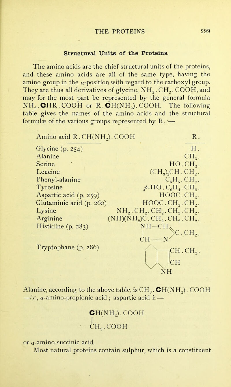 Structural Units of the Proteins. The amino acids are the chief structural units of the proteins, and these amino acids are all of the same type, having the amino group in the a-position with regard to the carboxyl group. They are thus all derivatives of glycine, NH2. CH„. COOH, and may for the most part be represented by the general formula NH2.CHR.COOH or R . CH(NH2). COOH. The following table gives the names of the amino acids and the structural formula of the various groups represented by R.:— Amino acid R. CH(NH2). COOH R Glycine (p. 254) Alanine Serine Leucine Phenyl-alanine Tyrosine Aspartic acid (p. 259) Glutaminic acid (p. 260) Lysine Arginine Histidine (p. 283) Tryptophane (p. 286) HO (CH3)2CH c6h5 /-ho.c6h4 HOOC HOOC.CH., nh2.ch2.ch2.ch; (NH)(NH2)C. CH2. CH2 NH-CH. I >c CII .V H. CH3. ,ch2. CH,. CH.“. ch2. ch“. CH^. ch“. ,ch2. CH,. CH.CH,. CH NH Alanine, according to the above table, is CI I3. CH(NH,). COOH —i.e., a-amino-propionic acid ; aspartic acid ir— CH(NH,). COOH I CH..COOH or a-amino-succinic acid. Most natural proteins contain sulphur, which is a constituent