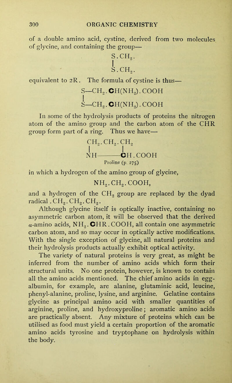 of a double amino acid, cystine, derived from two molecules of glycine, and containing the group— S.CHg. I s.ch2. equivalent to 2R. The formula of cystine is thus— S—CH2.CH(NH2). COOH S—CH2. CH(NH2). COOH In some of the hydrolysis products of proteins the nitrogen atom of the amino group and the carbon atom of the CHR group form part of a ring. Thus we have— ch2.ch9.ch2 I I NH CH.COOH Proline (p. 275) in which a hydrogen of the amino group of glycine, NH2.CH2.COOH, and a hydrogen of the CH„ group are replaced by the dyad radical .CH2.CH2.CH2. Although glycine itself is optically inactive, containing no asymmetric carbon atom, it will be observed that the derived a-amino acids, NH2. CHR . COOH, all contain one asymmetric carbon atom, and so may occur in optically active modifications. With the single exception of glycine, all natural proteins and their hydrolysis products actually exhibit optical activity. The variety of natural proteins is very great, as might be inferred from the number of amino acids which form their structural units. No one protein, however, is known to contain all the amino acids mentioned. The chief amino acids in egg- albumin, for example, are alanine, glutaminic acid, leucine, phenyl-alanine, proline, lysine, and arginine. Gelatine contains glycine as principal amino acid with smaller quantities of arginine, proline, and hydroxyproline; aromatic amino acids are practically absent. Any mixture of proteins which can be utilised as food must yield a certain proportion of the aromatic amino acids tyrosine and tryptophane on hydrolysis within the body.