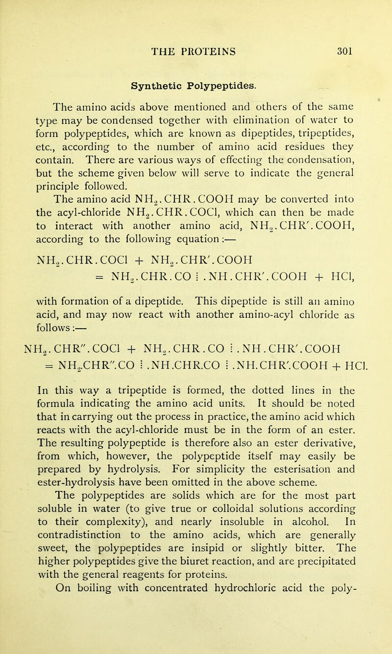Synthetic Polypeptides. The amino acids above mentioned and others of the same type may be condensed together with elimination of water to form polypeptides, which are known as dipeptides, tripeptides, etc., according to the number of amino acid residues they contain. There are various ways of effecting the condensation, but the scheme given below will serve to indicate the general principle followed. The amino acid NH2.CHR.COOH may be converted into the acyl-chloride NH2. CHR. COC1, which can then be made to interact with another amino acid, NH2. CHR'. COOH, according to the following equation:— NH3.CHR.COCl + NHa. CHR'. COOH = NH3.CHR.CO i .NH.CHR'.COOH + HCi, with formation of a dipeptide. This dipeptide is still an amino acid, and may now react with another amino-acyl chloride as follows:— NH2.CHR.COCl + NH2. CHR . CO I . NH . CHR'. COOH = NH2.CHR.CO ! .NH.CHR.CO i .xNH.CHR'.COOH + HCI. In this way a tripeptide is formed, the dotted lines in the formula indicating the amino acid units. It should be noted that in carrying out the process in practice, the amino acid which reacts with the acyl-chloride must be in the form of an ester. The resulting polypeptide is therefore also an ester derivative, from which, however, the polypeptide itself may easily be prepared by hydrolysis. For simplicity the esterisation and ester-hydrolysis have been omitted in the above scheme. The polypeptides are solids which are for the most part soluble in water (to give true or colloidal solutions according to their complexity), and nearly insoluble in alcohol. In contradistinction to the amino acids, which are generally sweet, the polypeptides are insipid or slightly bitter. The higher polypeptides give the biuret reaction, and are precipitated with the general reagents for proteins. On boiling with concentrated hydrochloric acid the poly-