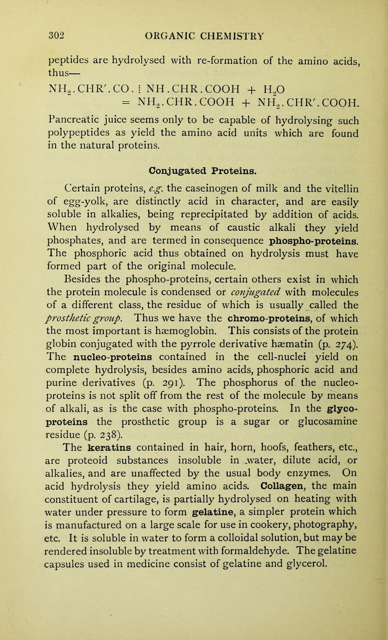 peptides are hydrolysed with re-formation of the amino acids, thus— NHg.CHR'.CO. i NH.CHR.COOH + H„0 - NH2.CHR.COOH + NH2.CHR'.COOH. Pancreatic juice seems only to be capable of hydrolysing such polypeptides as yield the amino acid units which are found in the natural proteins. Conjugated Proteins. Certain proteins, eg. the caseinogen of milk and the vitellin of egg-yolk, are distinctly acid in character, and are easily soluble in alkalies, being reprecipitated by addition of acids. When hydrolysed by means of caustic alkali they yield phosphates, and are termed in consequence phospho-proteins. The phosphoric acid thus obtained on hydrolysis must have formed part of the original molecule. Besides the phospho-proteins, certain others exist in which the protein molecule is condensed or cotijugated with molecules of a different class, the residue of which is usually called the prosthetic group. Thus we have the chromo-proteins, of which the most important is haemoglobin. This consists of the protein globin conjugated with the pyrrole derivative haematin (p. 274). The nucleo-proteins contained in the cell-nuclei yield on complete hydrolysis, besides amino acids, phosphoric acid and purine derivatives (p. 291). The phosphorus of the nucleo- proteins is not split off from the rest of the molecule by means of alkali, as is the case with phospho-proteins. In the glyco- proteins the prosthetic group is a sugar or glucosamine residue (p. 238). The keratins contained in hair, horn, hoofs, feathers, etc., are proteoid substances insoluble in .water, dilute acid, or alkalies, and are unaffected by the usual body enzymes. On acid hydrolysis they yield amino acids. Collagen, the main constituent of cartilage, is partially hydrolysed on heating with water under pressure to form gelatine, a simpler protein which is manufactured on a large scale for use in cookery, photography, etc. It is soluble in water to form a colloidal solution, but may be rendered insoluble by treatment with formaldehyde. The gelatine capsules used in medicine consist of gelatine and glycerol.
