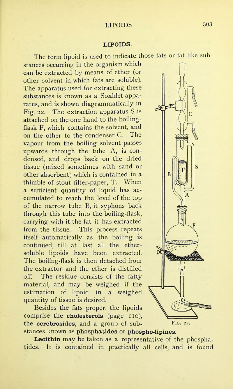 LIPOIDS. The term lipoid is used to indicate those fats or fatdike sub- stances occurring in the organism which can be extracted by means of ether (or other solvent in which fats are soluble). The apparatus used for extracting these substances is known as a Soxhlet appa- ratus, and is shown diagrammatically in Fig. 22. The extraction apparatus S is attached on the one hand to the boiling- flask F, which contains the solvent, and on the other to the condenser C. The vapour from the boiling solvent passes upwards through the tube A, is con- densed, and drops back on the dried tissue (mixed sometimes with sand or other absorbent) which is contained in a thimble of stout filter-paper, T. When a sufficient quantity of liquid has ac- cumulated to reach the level of the top of the narrow tube B, it syphons back through this tube into the boiling-flask, carrying with it the fat it has extracted from the tissue. This process repeats itself automatically as the boiling is continued, till at last all the ether- soluble lipoids have been extracted. The boiling-flask is then detached from the extractor and the ether is distilled off. The residue consists of the fatty material, and may be weighed if the estimation of lipoid in a weighed quantity of tissue is desired. Besides the fats proper, the lipoids comprise the cholesterols (page no), the cerebrosides, and a group of sub- stances known as phosphatides or phospho-lipines. Lecithin may be taken as a representative of the phospha- tides. It is contained in practically all cells, and is found Fig. 22.