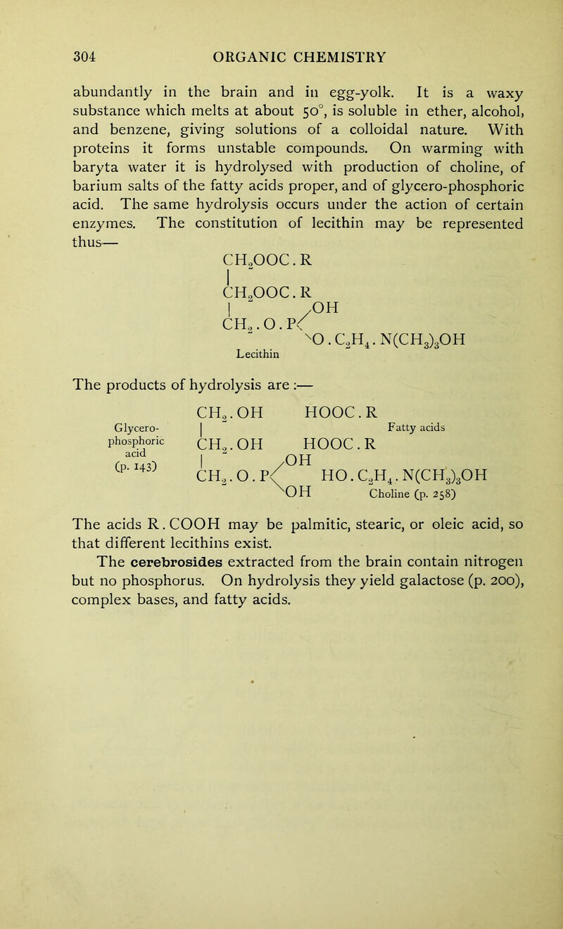 abundantly in the brain and in egg-yolk. It is a waxy substance which melts at about 50°, is soluble in ether, alcohol, and benzene, giving solutions of a colloidal nature. With proteins it forms unstable compounds. On warming with baryta water it is hydrolysed with production of choline, of barium salts of the fatty acids proper, and of glycero-phosphoric acid. The same hydrolysis occurs under the action of certain enzymes. The constitution of lecithin may be represented thus— CH.OOC.R CHoOOC.R I  /OH CH,. O. P< XD.C2H4.N(CH3)3OH Lecithin The products of hydrolysis are :— CH2.OH HOOC.R | Fatty acids CH,.OH HOOC.R I  /OH CH2.O.P<( HO.C2H4.N(CH3)3OH OH Choline (p. 258) The acids R.COOH may be palmitic, stearic, or oleic acid, so that different lecithins exist. The cerebrosid.es extracted from the brain contain nitrogen but no phosphorus. On hydrolysis they yield galactose (p. 200), complex bases, and fatty acids. Glycero- phosphoric acid (P- 143)
