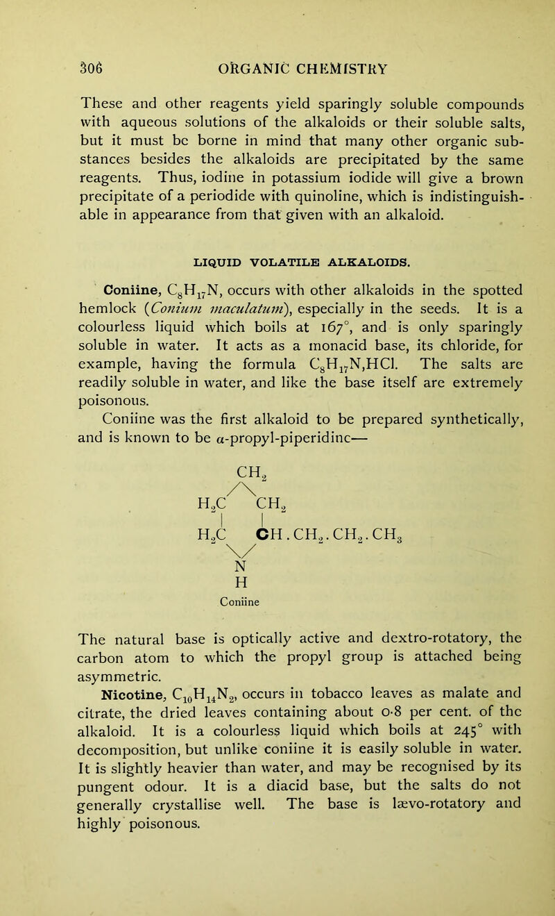 These and other reagents yield sparingly soluble compounds with aqueous solutions of the alkaloids or their soluble salts, but it must be borne in mind that many other organic sub- stances besides the alkaloids are precipitated by the same reagents. Thus, iodine in potassium iodide will give a brown precipitate of a periodide with quinoline, which is indistinguish- able in appearance from that given with an alkaloid. LIQUID VOLATILE ALKALOIDS. Coniine, C8H17N, occurs with other alkaloids in the spotted hemlock (Conium macu/atrim), especially in the seeds. It is a colourless liquid which boils at 167°, and is only sparingly soluble in water. It acts as a monacid base, its chloride, for example, having the formula C8H17N,HC1. The salts are readily soluble in water, and like the base itself are extremely poisonous. Coniine was the first alkaloid to be prepared synthetically, and is known to be a-propyl-piperidinc— CH, /\ h2c ch2 H.,C CH.CH,.CH.,.CH3 J \/ N H Coniine The natural base is optically active and dextro-rotatory, the carbon atom to which the propyl group is attached being asymmetric. Nicotine, C10H14N2, occurs in tobacco leaves as malate and citrate, the dried leaves containing about 0-8 per cent, of the alkaloid. It is a colourless liquid which boils at 2450 with decomposition, but unlike coniine it is easily soluble in water. It is slightly heavier than water, and may be recognised by its pungent odour. It is a diacid base, but the salts do not generally crystallise well. The base is lsevo-rotatory and highly poisonous.