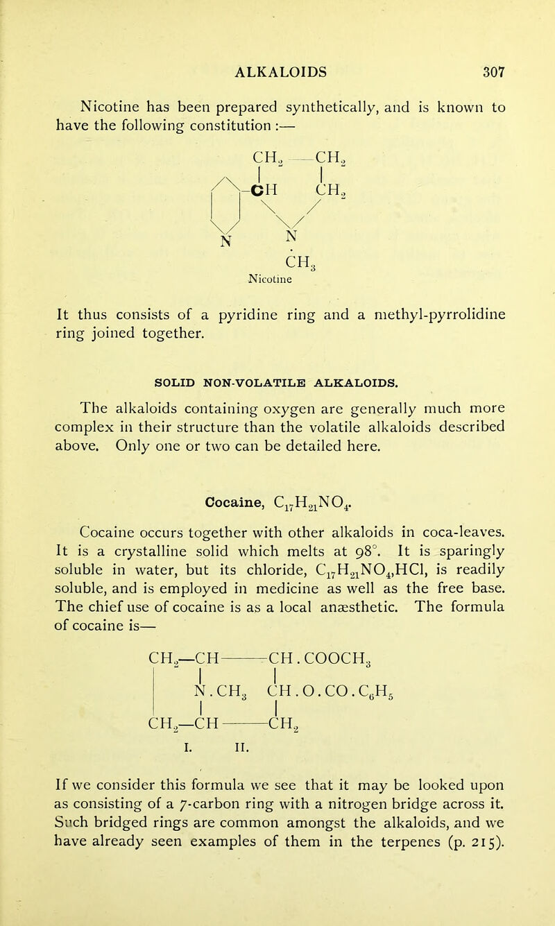 Nicotine has been prepared synthetically, and is known to have the following constitution :— CH2 —CH2 Nicotine It thus consists of a pyridine ring and a methyl-pyrrolidine ring joined together. SOLID NON-VOLATILE ALKALOIDS. The alkaloids containing oxygen are generally much more complex in their structure than the volatile alkaloids described above. Only one or two can be detailed here. Cocaine, C17H21N04. Cocaine occurs together with other alkaloids in coca-leaves. It is a crystalline solid which melts at 98°. It is sparingly soluble in water, but its chloride, C17H21N04,HC1, is readily soluble, and is employed in medicine as well as the free base. The chief use of cocaine is as a local anaesthetic. The formula of cocaine is— CH.,—CH -CH . COOCH,  I I N.CH3 CH . O. CO.C.H, I I CH2—CH CH2 1. 11. If we consider this formula we see that it may be looked upon as consisting of a 7-carbon ring with a nitrogen bridge across it. Such bridged rings are common amongst the alkaloids, and we have already seen examples of them in the terpenes (p. 215).