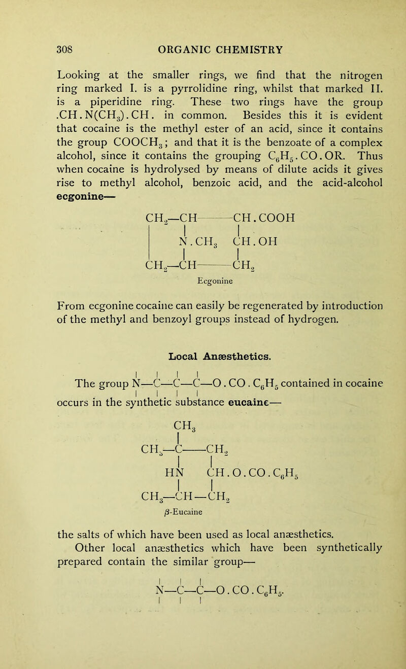 Looking at the smaller rings, we find that the nitrogen ring marked I. is a pyrrolidine ring, whilst that marked II. is a piperidine ring. These two rings have the group .CH. N(CH3). CH . in common. Besides this it is evident that cocaine is the methyl ester of an acid, since it contains the group COOCH,; and that it is the benzoate of a complex alcohol, since it contains the grouping CyHg.CO.OR. Thus when cocaine is hydrolysed by means of dilute acids it gives rise to methyl alcohol, benzoic acid, and the acid-alcohol ecgonine— CH.,—CH CH . COOH  I I N . CH., CH. OH I I CH,—CH CH, Ecgonine From ecgonine cocaine can easily be regenerated by introduction of the methyl and benzoyl groups instead of hydrogen. Local Anaesthetics. I I I I The group N—C—C—C—O . CO . C6H5 contained in cocaine I I I I occurs in the synthetic substance eucaine— CH, I CH.—C CH, HN CH.O.CO.G.H. I I CH,—CH—CH, (8-Eucaine the salts of which have been used as local anaesthetics. Other local anaesthetics which have been synthetically prepared contain the similar group—