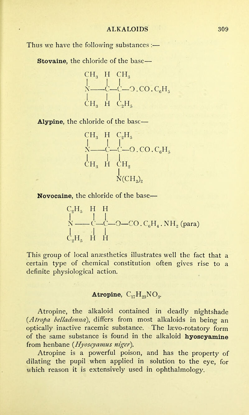 Thus we have the following substances :— Stovaine, the chloride of the base— CH3 H CH„ I I I N C—C—O . CO. CfiH5 I I I ch8 h c2h5 Alypine, the chloride of the base— CH3 H C,HS i ' i r N C—C—O . CO. C6H, I I I ch3 h ch, I N(CH3)2 Novocaine, the chloride of the base— C2H5 H H r i i N C—C—O—CO. C0H4. NH2 (para) C2H5 h h This group of local anesthetics illustrates well the fact that a certain type of chemical constitution often gives rise to a definite physiological action. Atropine, C17H23N03. Atropine, the alkaloid contained in deadly nightshade (.Atropa belladonna), differs from most alkaloids in being an optically inactive racemic substance. The laevo-rotatory form of the same substance is found in the alkaloid hyoscyamine from henbane (Hyoscyamns niger'). Atropine is a powerful poison, and has the property of dilating the pupil when applied in solution to the eye, for which reason it is extensively used in ophthalmology.
