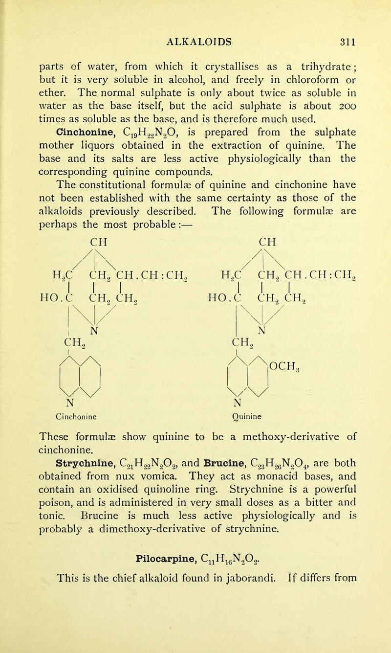 parts of water, from which it crystallises as a trihydrate; but it is very soluble in alcohol, and freely in chloroform or ether. The normal sulphate is only about twice as soluble in water as the base itself, but the acid sulphate is about 200 times as soluble as the base, and is therefore much used. Cinchonine, C19H22N,0, is prepared from the sulphate mother liquors obtained in the extraction of quinine. The base and its salts are less active physiologically than the corresponding quinine compounds. The constitutional formulae of quinine and cinchonine have not been established with the same certainty as those of the alkaloids previously described. The following formulae are perhaps the most probable:— CH \ H„C CH, CH . CH : CH., 'I I ' I HO.C CH, CH, N CH, I N Cinchonine CH H,C CH, CH.CH:CH2 HO.C CH2 CH, N N Quinine These formulae show quinine to be a methoxy-derivative of cinchonine. Strychnine, C21H22N202, and Brucine, C23H26N204, are both obtained from nux vomica. They act as monacid bases, and contain an oxidised quinoline ring. Strychnine is a powerful poison, and is administered in very small doses as a bitter and tonic. Brucine is much less active physiologically and is probably a dimethoxy-derivative of strychnine. Pilocarpine, CnH1GN202. This is the chief alkaloid found in jaborandi. If differs from