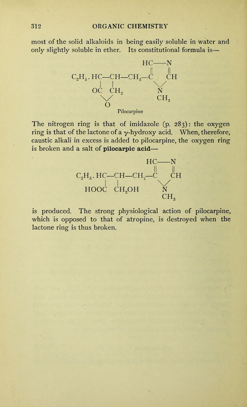 most of the solid alkaloids in being easily soluble in water and only slightly soluble in ether. Its constitutional formula is— HC N c2h5.hc—ch—ch2—c ch I I \/ OC CH, N \/  ch3 o Pilocarpine The nitrogen ring is that of imidazole (p. 283): the oxygen ring is that of the lactone of a y-hydroxy acid. When, therefore, caustic alkali in excess is added to pilocarpine, the oxygen ring is broken and a salt of pilocarpic acid—• HC N C,H,.HC—CH—CH—C CH II \/ HOOC CH,OH N ch3 is produced. The strong physiological action of pilocarpine, which is opposed to that of atropine, is destroyed when the lactone ring is thus broken.