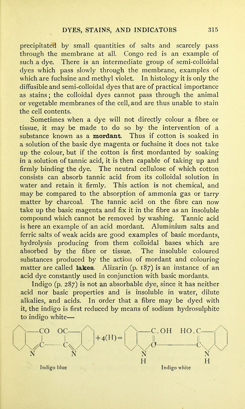 precipitated by small quantities of salts and scarcely pass through the membrane at all. Congo red is an example of such a dye. There is an intermediate group of semi-colloidal dyes which pass slowly through the membrane, examples of which are fuchsine and methyl violet. In histology it is only the diffusible and semi-colloidal dyes that are of practical importance as stains; the colloidal dyes cannot pass through the animal or vegetable membranes of the cell, and are thus unable to stain the cell contents. Sometimes when a dye will not directly colour a fibre or tissue, it may be made to do so by the intervention of a substance known as a mordant. Thus if cotton is soaked in a solution of the basic dye magenta or fuchsine it does not take up the colour, but if the cotton is first mordanted by soaking in a solution of tannic acid, it is then capable of taking up and firmly binding the dye. The neutral cellulose of which cotton consists can absorb tannic acid from its colloidal solution in water and retain it firmly. This action is not chemical, and may be compared to the absorption of ammonia gas or tarry matter by charcoal. The tannic acid on the fibre can now take up the basic magenta and fix it in the fibre as an insoluble compound which cannot be removed by washing. Tannic acid is here an example of an acid mordant. Aluminium salts and ferric salts of weak acids are good examples of basic mordants, hydrolysis producing from them colloidal bases which are absorbed by the fibre or tissue. The insoluble coloured substances produced by the action of mordant and colouring matter are called lakes. Alizarin (p. 187) is an instance of an acid dye constantly used in conjunction with basic mordants. Indigo (p. 287) is not an absorbable dye, since it has neither acid nor basic properties and is insoluble in water, dilute alkalies, and acids. In order that a fibre may be dyed with it, the indigo is first reduced by means of sodium hydrosulphite to indigo white— CO <C— N N Indigo blue +4(H) = Indigo white