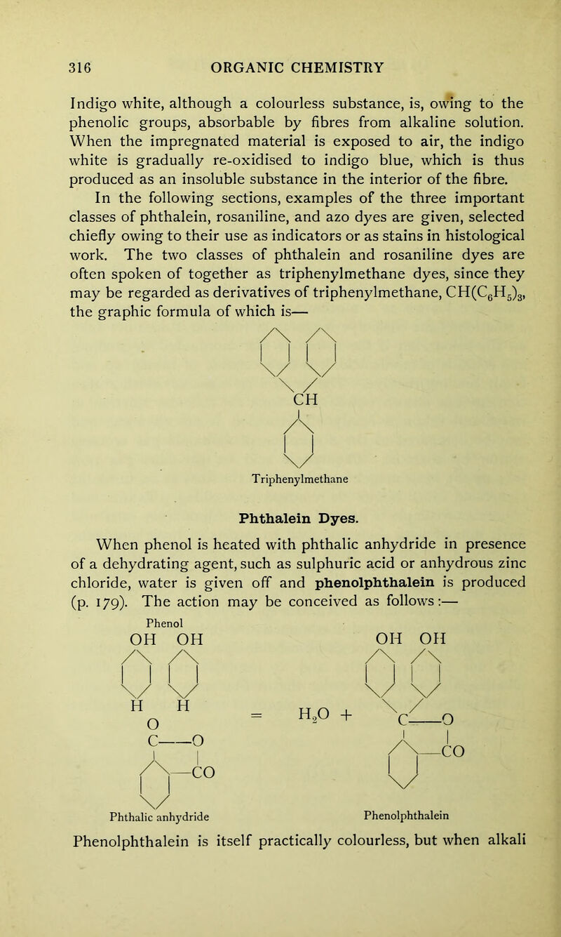 Indigo white, although a colourless substance, is, owing to the phenolic groups, absorbable by fibres from alkaline solution. When the impregnated material is exposed to air, the indigo white is gradually re-oxidised to indigo blue, which is thus produced as an insoluble substance in the interior of the fibre. In the following sections, examples of the three important classes of phthalein, rosaniline, and azo dyes are given, selected chiefly owing to their use as indicators or as stains in histological work. The two classes of phthalein and rosaniline dyes are often spoken of together as triphenylmethane dyes, since they may be regarded as derivatives of triphenylmethane, CH(C6H5)3, the graphic formula of which is— Phthalein Dyes. When phenol is heated with phthalic anhydride in presence of a dehydrating agent, such as sulphuric acid or anhydrous zinc chloride, water is given off and phenolphthalein is produced (p. 179). The action may be conceived as follows:— Phenol OH OH OH OH Phthalic anhydride Phenolphthalein Phenolphthalein is itself practically colourless, but when alkali