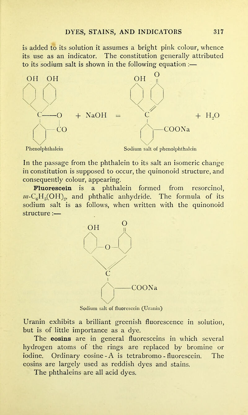 is added to its solution it assumes a bright pink colour, whence its use as an indicator. The constitution generally attributed to its sodium salt is shown in the following equation :— O Off OH OH /\ /\ /\ \/ \/ \/ \ / \ • C o + NaOH = c 1 /N 1 \/ 1 \/ + H.,0 COONa Phenolphthalein Sodium salt of phenolphthalein In the passage from the phthalein to its salt an isomeric change in constitution is supposed to occur, the quinonoid structure, and consequently colour, appearing. Fluorescein is a phthalein formed from resorcinol, ;«-CeH5(OH)2, and phthalic anhydride. The formula of its sodium salt is as follows, when written with the quinonoid structure :— O OH COONa Sodium salt of fluorescein (Uranin) Uranin exhibits a brilliant greenish fluorescence in solution, but is of little importance as a dye. The eosins are in general fluoresceins in which several hydrogen atoms of the rings are replaced by bromine or iodine. Ordinary cosine-A is tetrabromo - fluorescein. The eosins are largely used as reddish dyes and stains. The phthaleins are all acid dyes.
