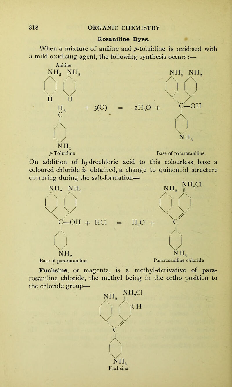 Rosaniline Dyes. When a mixture of aniline and /-toluidine is oxidised with a mild oxidising agent, the following synthesis occurs:— Aniline nh2 nh„ nh, nh. H II h3 c I + 3(0) = 2H20 + C- I -OH NH2 nh2 /-Toluidine Base of pararosaniline On addition of hydrochloric acid to this colourless base a coloured chloride is obtained, a change to quinonoid structure occurring during the salt-formation— NH2 NH2 NH, ^H*C1 V V C—OH + HC1 = H20 + c I NH, nh2 Pararosaniline chloride Base of pararosaniline Puchsine, or magenta, is a methyl-derivative of para- rosaniline chloride, the methyl being in the ortho position to the chloride group— NH,C1 NH., CH C NH, Fuchsine