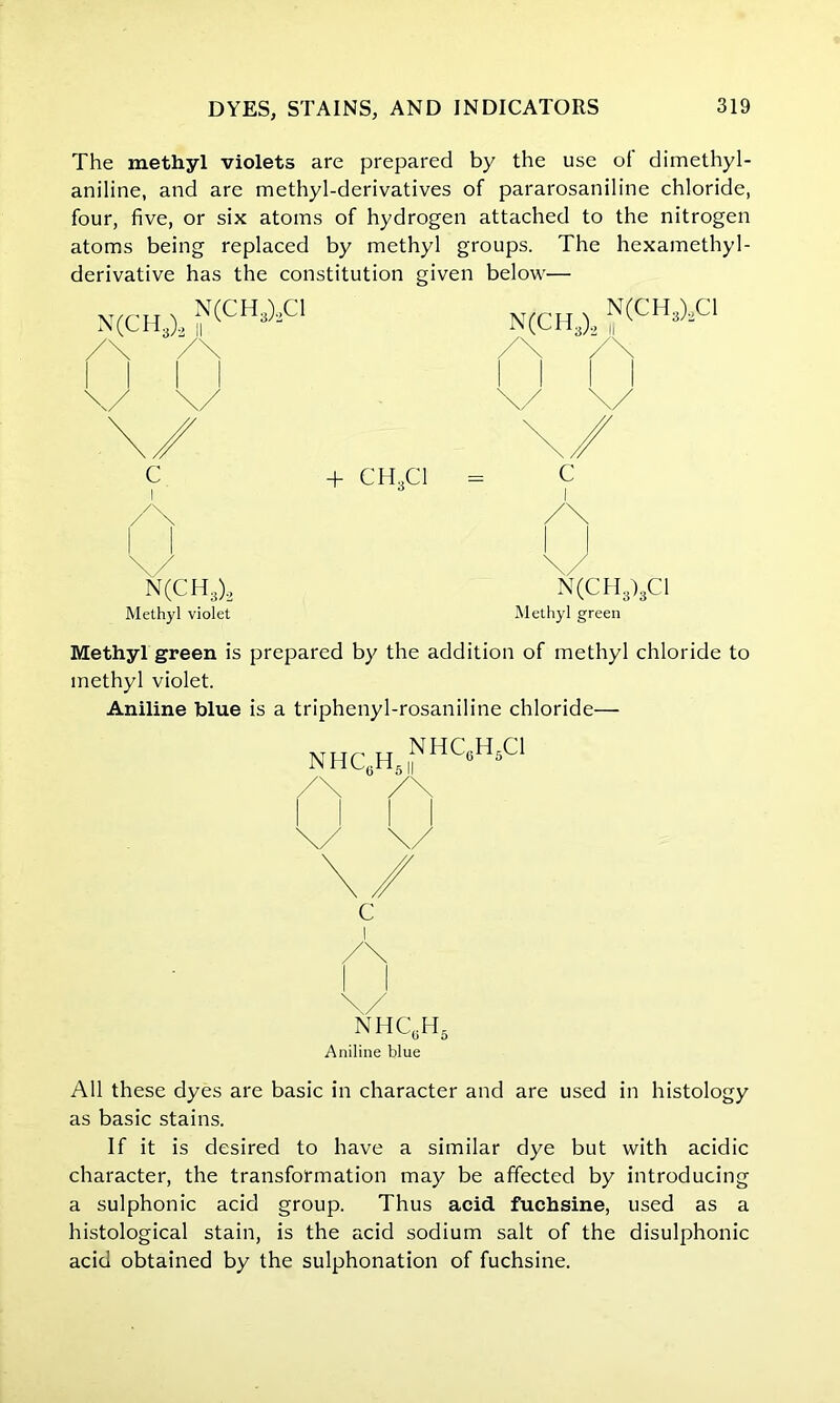 The methyl violets are prepared by the use of dimethyl- aniline, and are methyl-derivatives of pararosaniline chloride, four, five, or six atoms of hydrogen attached to the nitrogen atoms being replaced by methyl groups. The hexamethyl- derivative has the constitution given below— N(CH3)2 N(CH3)2C1 II C + CH..C1 I N(CH3)2 Methyl violet N(CH3)2 ^CH3)2C1 c Methyl green Methyl green is prepared by the addition of methyl chloride to methyl violet. Aniline blue is a triphenyl-rosaniline chloride— NHCcH51NHC6H5C1 \/ nhc0h5 Aniline blue All these dyes are basic in character and are used in histology as basic stains. If it is desired to have a similar dye but with acidic character, the transformation may be affected by introducin a sulphonic acid group. Thus acid fuchsine, used as histological stain, is the acid sodium salt of the disulphonic acid obtained by the sulphonation of fuchsine.