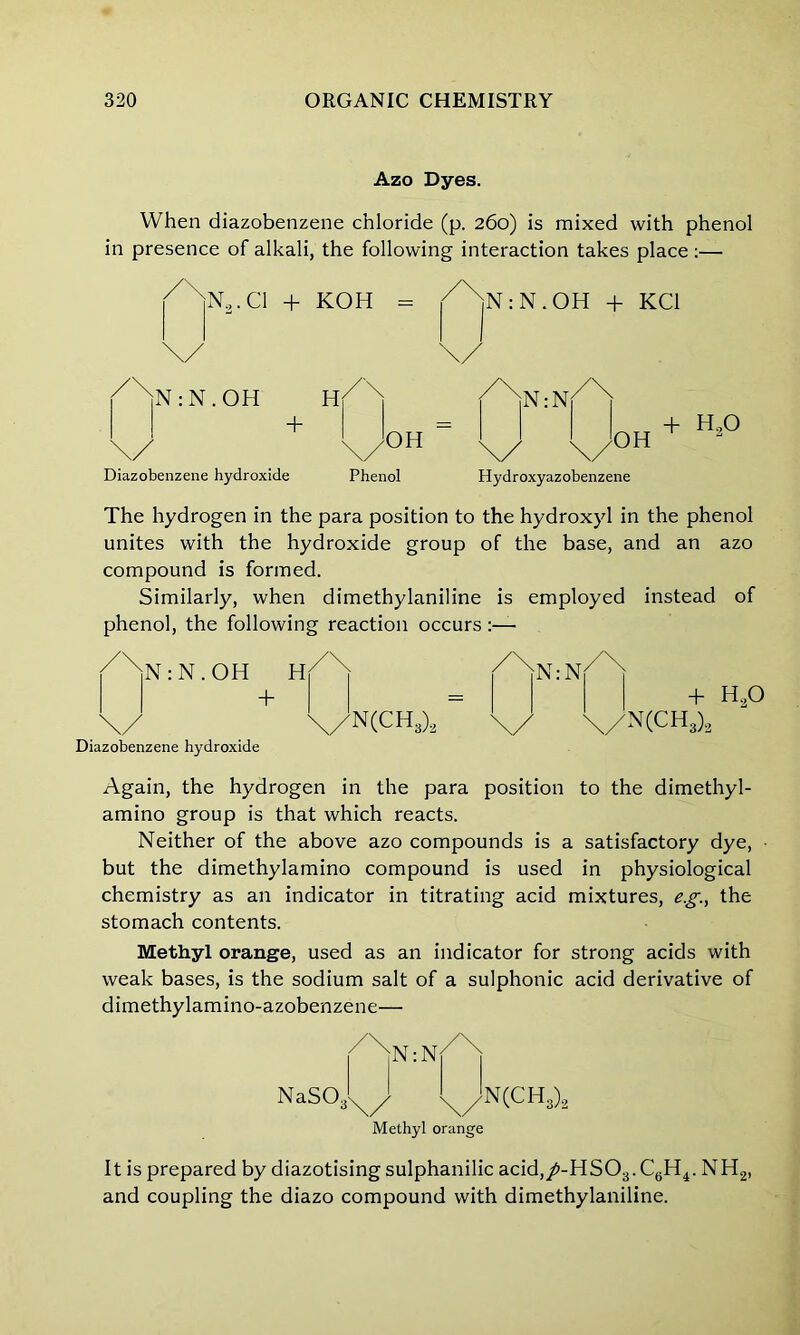 Azo Dyes. When diazobenzene chloride (p. 260) is mixed with phenol in presence of alkali, the following interaction takes place :— / \n2.ci + \/ KOH ^jNiN.OH + KC1 \/ /XjN:N.OH \/ + h20 Diazobenzene hydroxide Phenol Hydroxyazobenzene The hydrogen in the para position to the hydroxyl in the phenol unites with the hydroxide group of the base, and an azo compound is formed. Similarly, when dimethylaniline is employed instead of phenol, the following reaction occurs : N . OH \/ + Diazobenzene hydroxide \/N(CH3)2 /\ + I HO \/N(CH3)2 Again, the hydrogen in the para position to the dimethyl- amino group is that which reacts. Neither of the above azo compounds is a satisfactory dye, ■ but the dimethylamino compound is used in physiological chemistry as an indicator in titrating acid mixtures, eg., the stomach contents. Methyl orange, used as an indicator for strong acids with weak bases, is the sodium salt of a sulphonic acid derivative of dimethylamino-azobenzene— NaS03!X/j X/Jn(CH3)2 Methyl orange It is prepared by diazotising sulphanilic acid,/-HS03.C6H4. NH2, and coupling the diazo compound with dimethylaniline.