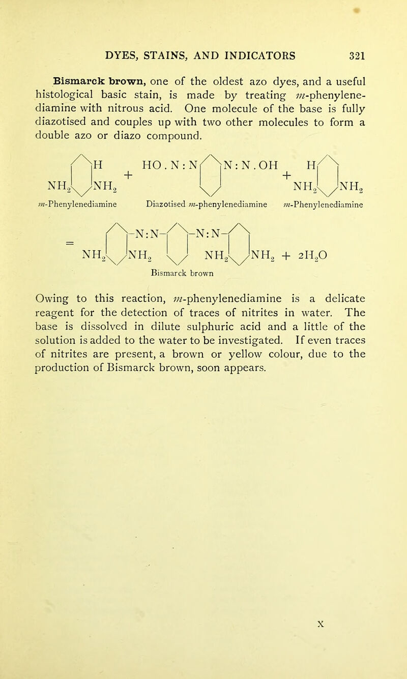 Bismarck brown, one of the oldest azo dyes, and a useful histological basic stain, is made by treating 7/z-phenylene- diamine with nitrous acid. One molecule of the base is fully diazotised and couples up with two other molecules to form a double azo or diazo compound. /\u HO . N : N + nh21^nh2 N: N.OH wr-Phenylenediamine Diazotised wz-phenylenediamine ro-Phenylenediamine NH. -N: N- NH„ -N: N—j NH NH., + 2H90 Bismarck brown Owing to this reaction, //2-phenylenediamine is a delicate reagent for the detection of traces of nitrites in water. The base is dissolved in dilute sulphuric acid and a little of the solution is added to the water to be investigated. If even traces of nitrites are present, a brown or yellow colour, due to the production of Bismarck brown, soon appears. x