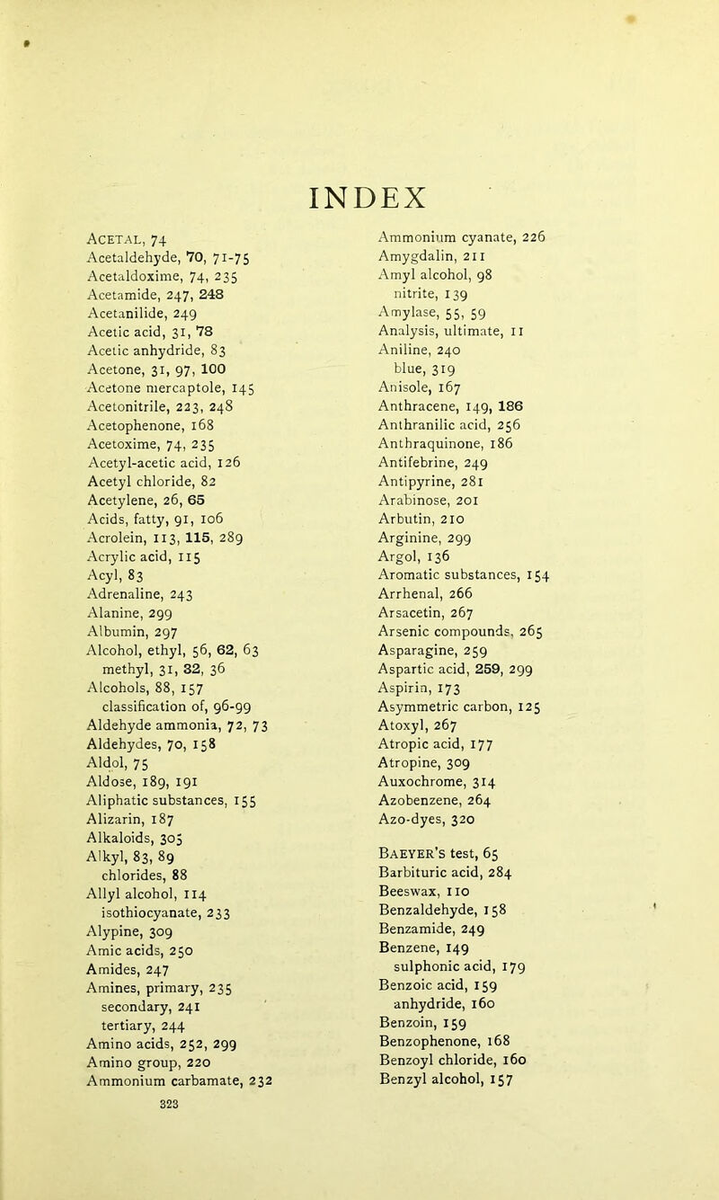 INDEX Acetal,74 Acetaldehyde, 70, 71-75 Acetaldoxime, 74, 235 Acetamide, 247, 248 Acetanilide, 249 Acetic acid, 31, 78 Acetic anhydride, 83 Acetone, 31, 97, 100 Acetone mercaptole, 145 Acetonitrile, 223, 248 Acetophenone, 168 Acetoxime, 74, 235 Acetyl-acetic acid, 126 Acetyl chloride, 82 Acetylene, 26, 65 Acids, fatty, 91, 106 Acrolein, 113, 115, 289 Acrylic acid, 115 Acyl, 83 Adrenaline, 243 Alanine, 299 Albumin, 297 Alcohol, ethyl, 56, 62, 63 methyl, 31, 32, 36 Alcohols, 88, 157 classification of, 96-99 Aldehyde ammonia, 72, 73 Aldehydes, 70, 158 Aldol, 75 Aldose, 189, 191 Aliphatic substances, 155 Alizarin, 187 Alkaloids, 305 Alkyl, 83, 89 chlorides, 88 Allyl alcohol, 114 isothiocyanate, 233 Alypine, 309 Amic acids, 250 Amides, 247 Amines, primary, 235 secondary, 241 tertiary, 244 Amino acids, 252, 299 Amino group, 220 Ammonium carbamate, 232 Ammonium cyanate, 226 Amygdalin, 211 Amyl alcohol, 98 nitrite, 139 Amylase, 55, 59 Analysis, ultimate, 11 Aniline, 240 blue, 319 Anisole, 167 Anthracene, 149, 186 Anthranilic acid, 256 Antbraquinone, 186 Antifebrine, 249 Antipyrine, 281 Arabinose, 201 Arbutin, 210 Arginine, 299 Argol, 136 Aromatic substances, 154 Arrhenal, 266 Arsacetin, 267 Arsenic compounds, 265 Asparagine, 259 Aspartic acid, 259, 299 Aspirin, 173 Asymmetric carbon, 125 Atoxyl, 267 Atropic acid, 177 Atropine, 309 Auxochrome, 314 Azobenzene, 264 Azo-dyes, 320 Baeyer’s test, 65 Barbituric acid, 284 Beeswax, no Benzaldehyde, 158 Benzamide, 249 Benzene, 149 sulphonic acid, 179 Benzoic acid, 159 anhydride, 160 Benzoin, 159 Benzophenone, 168 Benzoyl chloride, 160 Benzyl alcohol, 157
