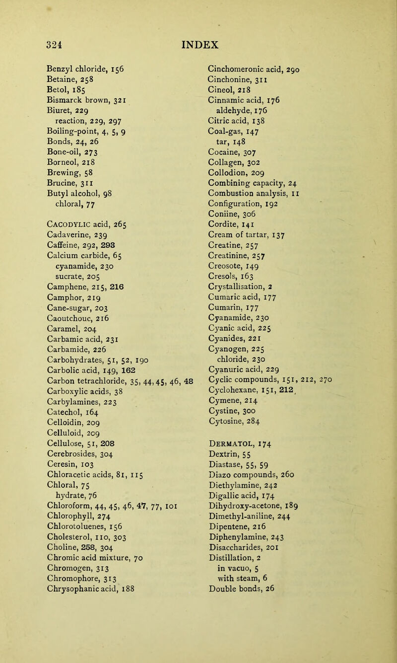 Benzyl chloride, 156 Betaine, 258 Betol, 185 Bismarck brown, 321 Biuret, 229 reaction, 229, 297 Boiling-point, 4, 5, 9 Bonds, 24, 26 Bone-oil, 273 Borneol, 218 Brewing, 58 Brucine, 311 Butyl alcohol, 98 chloral, 77 CACODYLIC acid, 265 Cadaverine, 239 Caffeine, 292, 293 Calcium carbide, 65 cyanamide, 230 sucrate, 205 Camphene, 215, 216 Camphor, 219 Cane-sugar, 203 Caoutchouc, 216 Caramel, 204 Carbamic acid, 231 Carbamide, 226 Carbohydrates, 51, 52, 190 Carbolic acid, 149, 162 Carbon tetrachloride, 35, 44,45, 46, 48 Carboxylic acids, 38 Carbylamines, 223 Catechol, 164 Celloidin, 209 Celluloid, 209 Cellulose, 51, 208 Cerebrosides, 304 Ceresin, 103 Chloracetic acids, 81, 115 Chloral, 75 hydrate, 76 Chloroform, 44, 45, 46, 47, 77, 101 Chlorophyll, 274 Chlorotoluenes, 156 Cholesterol, no, 303 Choline, 258, 304 Chromic acid mixture, 70 Chromogen, 313 Chromophore, 313 Chrysophanic acid, 188 Cinchomeronic acid, 290 Cinchonine, 311 Cineol, 218 Cinnamic acid, 176 aldehyde, 176 Citric acid, 138 Coal-gas, 147 tar, 148 Cocaine, 307 Collagen, 302 Collodion, 209 Combining capacity, 24 Combustion analysis, 11 Configuration, 192 Coniine, 306 Cordite, 141 Cream of tartar, 137 Creatine, 257 Creatinine, 257 Creosote, 149 Cresols, 163 Crystallisation, 2 Cumaric acid, 177 Cumarin. 177 Cyanamide, 230 Cyanic acid, 225 Cyanides, 221 Cyanogen, 225 chloride, 230 Cyanuric acid, 229 Cyclic compounds, 151, 212, 270 Cyclohexane, 151, 212 Cymene, 214 Cystine, 300 Cytosine, 284 Dermatol, 174 Dextrin, 55 Diastase, 55, 59 Diazo compounds, 260 Diethylamine, 242 Digallic acid, 174 Dihydroxy-acetone, 189 Dimethyl-aniline, 244 Dipentene, 216 Diphenylamine, 243 Disaccharides, 201 Distillation, 2 in vacuo, 5 with steam, 6 Double bonds, 26