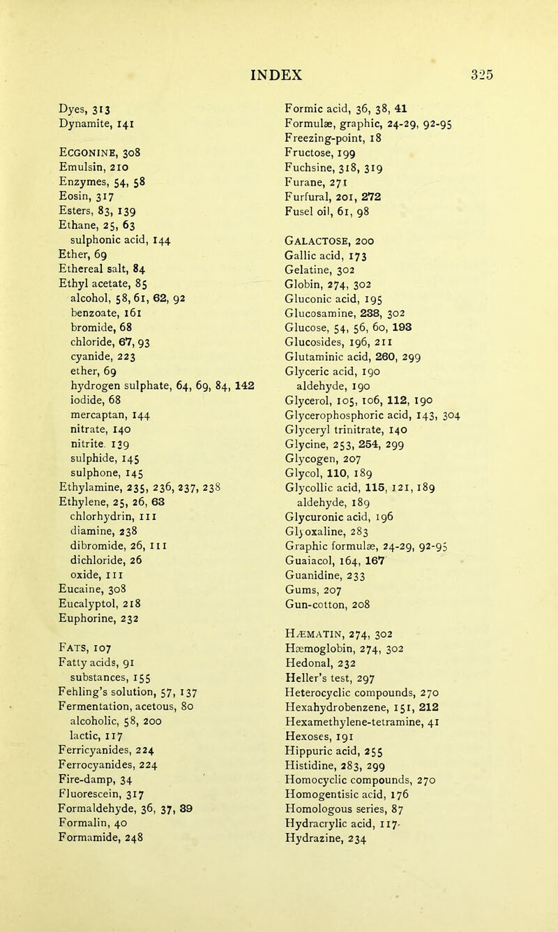 Dyes, 313 Dynamite, 141 Ecgonine, 308 Emulsin, 210 Enzymes, 54, 58 Eosin, 317 Esters, 83, 139 Ethane, 25, 63 sulphonic acid, 144 Ether, 69 Ethereal salt, 84 Ethyl acetate, 8$ alcohol, 58, 61, 62, 92 benzoate, 161 bromide, 68 chloride, 67, 93 cyanide, 223 ether, 69 hydrogen sulphate, 64, 69, 84, 142 iodide, 68 mercaptan, 144 nitrate, 140 nitrite. 139 sulphide, 145 sulphone, 145 Ethylamine, 235, 236, 237, 238 Ethylene, 2$, 26, 63 chlorhydrin, III diamine, 238 dibromide, 26, ill dichloride, 26 oxide, hi Eucaine, 308 Eucalyptol, 218 Euphorine, 232 Fats, 107 Fatty acids, 91 substances, 155 Fehling’s solution, 57, 137 Fermentation, acetous, 80 alcoholic, 58, 200 lactic, 117 Ferricyanides, 224 Ferrocyanides, 224 Fire-damp, 34 Fluorescein, 317 Formaldehyde, 36, 37, 39 Formalin, 40 Formamide, 248 Formic acid, 36, 38, 41 Formulae, graphic, 24-29, 92-95 Freezing-point, 18 Fructose, 199 Fuchsine, 318, 319 Furane, 271 Furfural, 201, 272 Fusel oil, 61, 98 Galactose, 200 Gallic acid, 173 Gelatine, 302 Globin, 274, 302 Gluconic acid, 195 Glucosamine, 238, 302 Glucose, 54, 56, 60, 193 Glucosides, 196, 211 Glutaminic acid, 260, 299 Glyceric acid, 190 aldehyde, 190 Glycerol, 105, 106, 112, 190 Glycerophosphoric acid, 143, 304 Glyceryl trinitrate, 140 Glycine, 253, 254, 299 Glycogen, 207 Glycol, 110, 189 Glycollic acid, 115, J2I, 189 aldehyde, 189 Glycuronic acid, 196 Gl)Oxaline, 283 Graphic formulae, 24-29, 92-95 Guaiacol, 164, 167 Guanidine, 233 Gums, 207 Gun-cotton, 208 H/Ematin, 274, 302 Haemoglobin, 274, 302 Hedonal, 232 Heller’s test, 297 Heterocyclic compounds, 270 Hexahydrobenzene, 151, 212 Hexamethylene-tetramine, 41 Hexoses, 191 Hippuric acid, 255 Histidine, 283, 299 Homocyclic compounds, 270 Homogentisic acid, 176 Homologous series, 87 Hydracrylic acid, 117- Hydrazine, 234