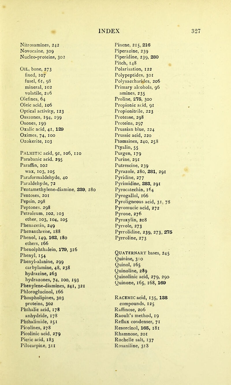 Nitrosamines, 242 Novocaine, 309 Nucleo-proteins, 302 Pinene, 215, 216 Piperazine, 239 Piperidine, 239, 280 Pitch, 148 Oil, bone, 273 fixed, 107 fusel, 61, 98 mineral, 102 volatile, 216 Olefines, 64 Oleic acid, 106 Optical activity, 123 Osazones, 194, 199 Osones, 199 Oxalic acid, 41, 129 Oximes, 74, 100 Ozokerite, 103 Polarisation, 122 Polypeptides, 301 Polysaccharides, 206 Primary alcohols, 96 amines, 235 Proline, 275, 300 Propionic acid, 91 Propionitrile, 223 Protease, 298 Proteins, 297 Prussian blue, 224 Prussic acid, 220 Ptomaines, 240, 258 Ptyalin, 55 Palmitic acid, 91, 106, no Parabanic acid, 295 Paraffin, 102 wax, 103, 105 Paraformaldehyde, 40 Paraldehyde, 72 Pentamethylene-diamine, 239, 280 Pentoses, 201 Pepsin, 298 Peptones, 298 Petroleum, 102, 103 ether, 103, 104, 105 Phenacetin, 249 Phenanthrene, 188 Phenol, 149, 162, 180 ethers, 166 Phenolphthalein, 179, 316 Phenyl, 154 Phenyl-alanine, 299 carbylamine, 48, 238 hydrazine, 263 hydrazones, 74, 100, 193 Phenylene-diamines, 241, 321 Phloroglucinol, 166 Phospholipines, 303 proteins, 302 Phthalic acid, 178 anhydride, 178 Phthalimide, 251 Picolines, 278 Picolinic acid, 279 Picric acid, 183 Pilocarpine, 311 Purgen, 179 Purine, 291 Putrescine, 239 Pyrazole, 280, 281, 291 Pyridine, 277 Pyrimidine, 283, 291 Pyrocatechin, 164 Pyrogallol, 166 Pyroligneous acid, 31, 78 Pyromucic acid, 272 Pyrone, 276 Pyroxylin, 208 Pyrrole, 273 Pyrrolidine, 239, 273, 275 Pyrroline, 273 Quaternary bases, 245 Quinine, 310 Quinol, 165 Quinoline, 289 Quinolinic acid, 279, 290 Quinone, 165, 168, 169 Racemic acid, 135, 138 compounds, 125 Raffinose, 206 Raoult’s method, 19 Reflux condenser, 71 Resorcinol, 165, 181 Rhamnose, 201 Rochelle salt, 137 Rosaniline, 31S