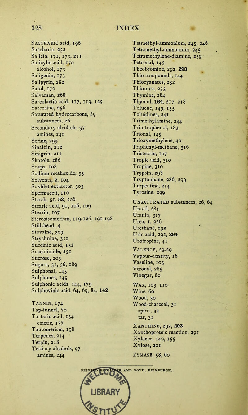 Saccharic acid, 196 Saccharia, 252 Salicin, 171, 173, 211 Salicylic acid, 170 alcohol, 173 Saligenin, 173 Salipyrin, 282 Salol, 172 Salvarsan, 268 Sarcolactic acid, 117, 119, 125 Sarcosine, 256 Saturated hydrocarbons, 89 substances, 26 Secondary alcohols, 97 amines, 241 Serine, 299 Sinalbin, 212 Sinigrin, 211 Skatole, 286 Soaps, 108 Sodium methoxide, 33 Solvents, 2, 104 Soxhlet extractor, 303 Spermaceti, no Starch, 51, 52, 206 Stearic acid, 91, 106, 109 Stearin, 107 Stereoisomerism, 119-126, 191-198 Still-head, 4 Stovaine, 309 Strychnine, 311 Succinic acid, 132 Succinimide, 251 Sucrose, 203 Sugars, 51, 56, 189 Sulphonal, 145 Sulphones, 145 Sulphonic acids, 144, 179 Sulphovinic acid, 64, 69, 84, 142 Tannin, 174 Tap-funnel, 70 Tartaric acid, 134 emetic, 137 Tautomerism, 198 Terpenes, 214 Terpin, 218 Tertiary alcohols, 97 amines, 244 Tetraethyl-ammonium, 245, 246 Tetramethyl-ammonium, 245 Tetramethylene-diamine, 239 Tetronal, 145 Theobromine, 292, 293 Thio compounds, 144 Thiocyanates, 232 Thiourea, 233 Thymine, 284 Thymol, 164, 217, 218 Toluene, 149, 155 Toluidines, 241 Trimethylamine, 244 Trinitrophenol, 183 Trional, 145 Trioxymethylene, 40 Triphenyl-methane, 316 Tristearin, 107 Tropic acid, 310 Tropine, 310 Trypsin, 298 Tryptophane, 286, 299 Turpentine, 214 Tyrosine, 299 Unsaturated substances, 26, 64 Uracil, 284 Uranin, 317 Urea, 1, 226 Urethane, 232 Uric acid, 292, 294 Urotropine, 41 Valency, 23-29 Vapour-density, 16 Vaseline, 103 Veronal, 285 Vinegar, 80 Wax, 103 no Wine, 60 Wood, 30 Wood-charcoal, 31 spirit, 32 tar, 31 Xanthine, 292, 293 Xanthoproteic reaction, 297 Xylenes, 149, 155 Xylose, 201 Zymase, 58, 60